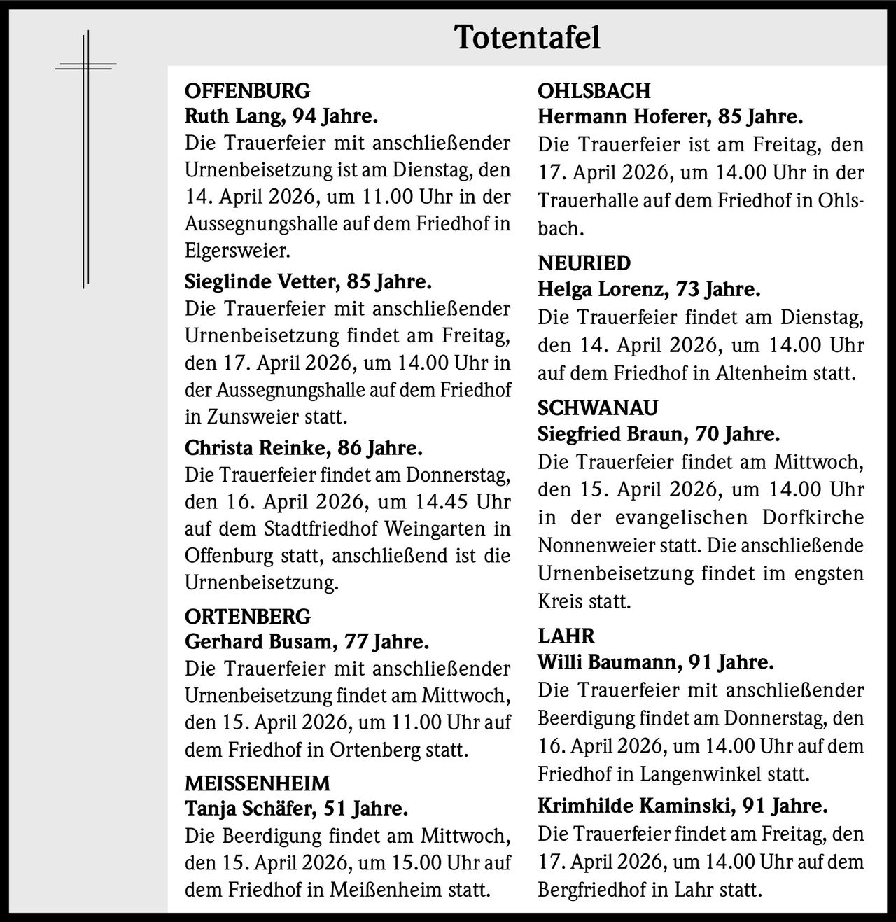 Totentafel
OFFENBURG
Ruth Lang, 94 Jahre.
Die Trauerfeier mit anschließender
Urnenbeisetzung ist am Dienstag, den
14. April 2026, um 11.00 Uhr in der
Aussegnungshalle auf dem Friedhof in
Elgersweier.
Sieglinde Vetter, 85 Jahre.
Die Trauerfeier mit anschließender
Urnenbeisetzung findet am Freitag,
den 17. April 2026, um 14.00 Uhr in
der Aussegnungshalle auf dem Friedhof
in Zunsweier statt.
Christa Reinke, 86 Jahre.
Die Trauerfeier findet am Donnerstag,
den 16. April 2026, um 14.45 Uhr
auf dem Stadtfriedhof Weingarten in
Offenburg statt, anschließend ist die
Urnenbeisetzung.
ORTENBERG
Gerhard Busam, 77 Jahre.
Die Trauerfeier mit anschließender
Urnenbeisetzung findet am Mittwoch,
den 15. April 2026, um 11.00 Uhr auf
dem Friedhof in Ortenberg statt.
MEISSENHEIM
Tanja Schäfer, 51 Jahre.
Die Beerdigung findet am Mittwoch,
den 15. April 2026, um 15.00 Uhr auf
dem Friedhof in Meißenheim statt.

OHLSBACH
Hermann Hoferer, 85 Jahre.
Die Trauerfeier ist am Freitag, den
17. April 2026, um 14.00 Uhr in der
Trauerhalle auf dem Friedhof in Ohlsbach.
NEURIED
Helga Lorenz, 73 Jahre.
Die Trauerfeier findet am Dienstag,
den 14. April 2026, um 14.00 Uhr
auf dem Friedhof in Altenheim statt.
SCHWANAU
Siegfried Braun, 70 Jahre.
Die Trauerfeier findet am Mittwoch,
den 15. April 2026, um 14.00 Uhr
in der evangelischen Dorfkirche
Nonnenweier statt. Die anschließende
Urnenbeisetzung findet im engsten
Kreis statt.
LAHR
Willi Baumann, 91 Jahre.
Die Trauerfeier mit anschließender
Beerdigung findet am Donnerstag, den
16. April 2026, um 14.00 Uhr auf dem
Friedhof in Langenwinkel statt.
Krimhilde Kaminski, 91 Jahre.
Die Trauerfeier findet am Freitag, den
17. April 2026, um 14.00 Uhr auf dem
Bergfriedhof in Lahr statt.