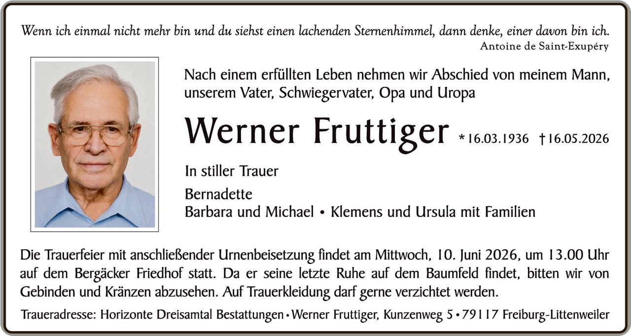 <p><i>Wenn ich einmal nicht mehr bin und du siehst einen lachenden Sternenhimmel, dann denke, einer davon bin ich.<br/>Antoine de Saint-Exupéry</i></p>

<p>Nach einem erfüllten Leben nehmen wir Abschied von meinem Mann, unserem Vater, Schwiegervater, Opa und Uropa</p>

<p><strong>Werner Fruttiger</strong> *16.03.1936 †16.05.2026</p>

<p>In stiller Trauer<br/>Bernadette<br/>Barbara und Michael • Klemens und Ursula mit Familien</p>

<p>Die Trauerfeier mit anschließender Urnenbeisetzung findet am Mittwoch, 10. Juni 2026, um 13.00 Uhr auf dem Bergäcker Friedhof statt. Da er seine letzte Ruhe auf dem Baumfeld findet, bitten wir von Gebinden und Kränzen abzusehen. Auf Trauerbekleidung darf gerne verzichtet werden.</p>

<p>Traueradresse: Horizonte Dreisantal Bestattungen • Werner Fruttiger, Kunzenweg 5 • 79117 Freiburg-Littenweiler</p>