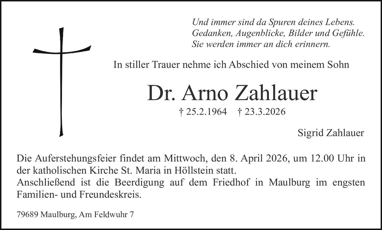 Und immer sind da Spuren deines Lebens.
Gedanken, Augenblicke, Bilder und Gefühle.
Sie werden immer an dich erinnern.

In stiller Trauer nehme ich Abschied von meinem Sohn

Dr. Arno Zahlauer
† 25.2.1964

† 23.3.2026

Sigrid Zahlauer
Die Auferstehungsfeier findet am Mittwoch, den 8. April 2026, um 12.00 Uhr in
der katholischen Kirche St. Maria in Höllstein statt.
Anschließend ist die Beerdigung auf dem Friedhof in Maulburg im engsten
Familien- und Freundeskreis.
79689 Maulburg, Am Feldwuhr 7