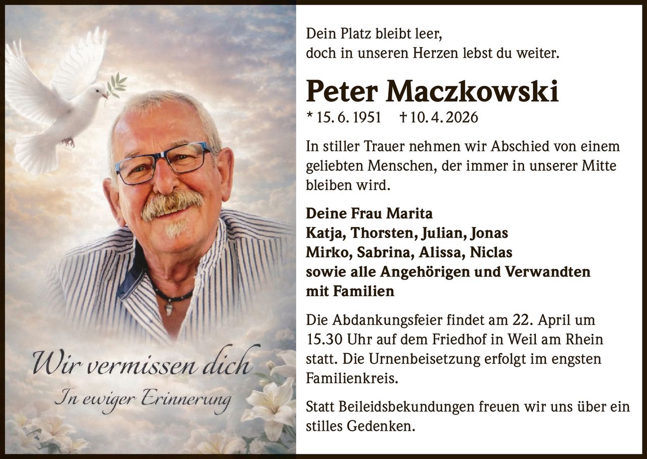 Dein Platz bleibt leer,
doch in unseren Herzen lebst du weiter.

Peter Maczkowski
* 15. 6. 1951 † 10. 4. 2026

In stiller Trauer nehmen wir Abschied von einem
geliebten Menschen, der immer in unserer Mitte
bleiben wird.
Deine Frau Marita
Katja, Thorsten, Julian, Jonas
Mirko, Sabrina, Alissa, Niclas
sowie alle Angehörigen und Verwandten
mit Familien
Die Abdankungsfeier findet am 22. April um
15.30 Uhr auf dem Friedhof in Weil am Rhein
statt. Die Urnenbeisetzung erfolgt im engsten
Familienkreis.
Statt Beileidsbekundungen freuen wir uns über ein
stilles Gedenken.