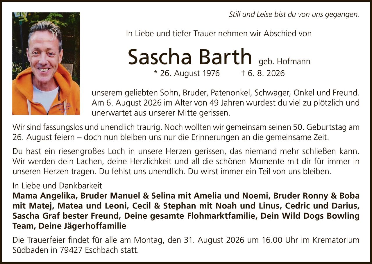 <i>Still und Leise bist du von uns gegangen.</i><br><br>In Liebe und tiefer Trauer nehmen wir Abschied von<br><br><strong>Sascha Barth geb. Hofmann</strong><br>* 26. August 1976 † 6. 8. 2026<br><br>unserem geliebten Sohn, Bruder, Patenonkel, Schwager, Onkel und Freund.<br><br>Am 6. August 2026 im Alter von 49 Jahren wurdest du viel zu plötzlich und unerwartet aus unserer Mitte gerissen.<br><br>Wir sind fassungslos und unendlich traurig. Noch wollten wir gemeinsam seinen 50. Geburtstag am 26. August feiern – doch nun bleiben uns nur die Erinnerungen an die gemeinsame Zeit.<br><br>Du hast ein riesengroßes Loch in unsere Herzen gerissen, das niemand mehr schließen kann. Wir werden dein Lachen, deine Herzlichkeit und all die schönen Momente mit dir für immer in unseren Herzen tragen. Du fehlst uns unendlich. Du wirst immer ein Teil von uns bleiben.<br><br>In Liebe und Dankbarkeit<br><strong>Mama Angelika, Bruder Manuel & Selina mit Amelia und Noemi, Bruder Ronny & Boba mit Matej, Matea und Leoni, Cecil & Stephan mit Noah und Linus, Cedric und Darius, Sascha Graf bester Freund, Deine gesamte Flohmarktfamilie, Dein Wild Dogs Bowling Team, Deine Jägerhoffamilie</strong><br><br>Die Trauerfeier findet für alle am Montag, den 31. August 2026 um 16.00 Uhr im Krematorium Südbaden in 79427 Eschbach statt.