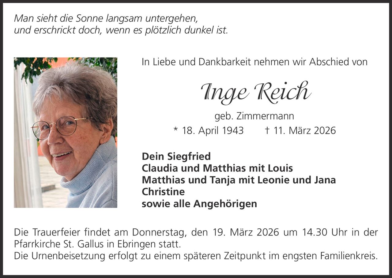 Man sieht die Sonne langsam untergehen,
und erschrickt doch, wenn es plötzlich dunkel ist.
In Liebe und Dankbarkeit nehmen wir Abschied von

Inge Reich
geb. Zimmermann
* 18. April 1943   † 11. März 2026
Dein Siegfried
Claudia und Matthias mit Louis
Matthias und Tanja mit Leonie und Jana
Christine
sowie alle Angehörigen
Die Trauerfeier findet am Donnerstag, den 19. März 2026 um 14.30 Uhr in der
­Pfarrkirche St. Gallus in Ebringen statt.
Die Urnenbeisetzung erfolgt zu einem späteren Zeitpunkt im engsten Familienkreis.