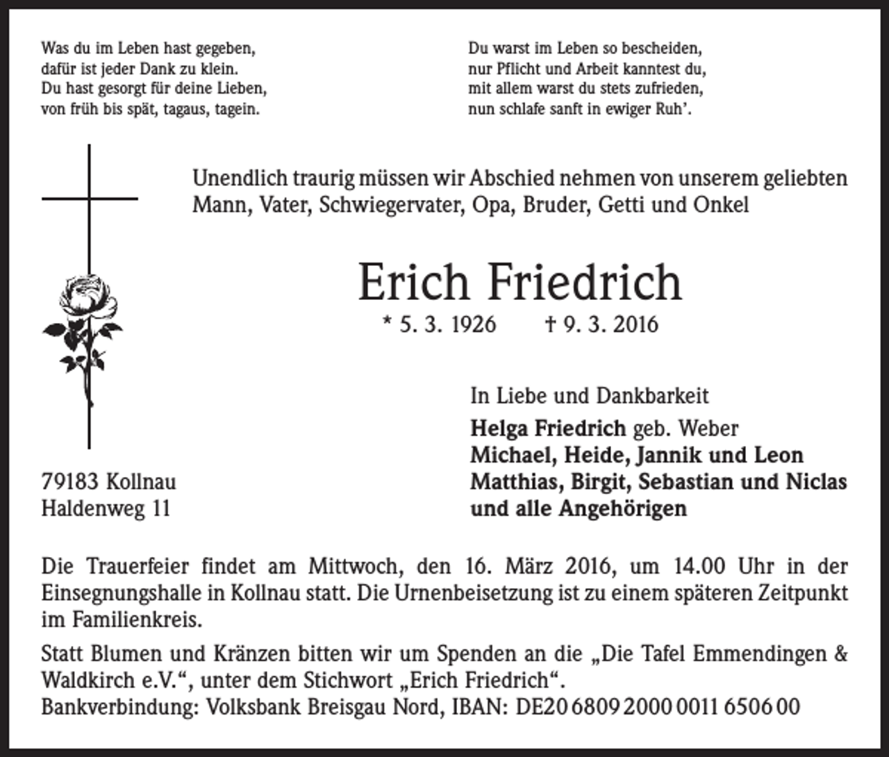 <p>Was du im Leben hast gegeben,<br />dafür ist jeder Dank zu klein.<br />Du hast gesorgt für deine Lieben,<br />von früh bis spät, tagaus, tagein.</p><p>Du warst im Leben so bescheiden,<br />nur Pflicht und Arbeit kanntest du,<br />mit allem warst du stets zufrieden,<br />nun schlafe sanft in ewiger Ruh’.</p><p>Unendlich traurig müssen wir Abschied nehmen von unserem ­geliebten<br />Mann, Vater, Schwiegervater, Opa, Bruder, Getti und Onkel</p><p>Erich Friedrich<br />* 5. 3. 1926 † 9. 3. 2016</p><p>79183 Kollnau<br />Haldenweg 11</p><p>In Liebe und Dankbarkeit<br />Helga Friedrich geb. Weber<br />Michael, Heide, Jannik und Leon<br />Matthias, Birgit, Sebastian und Niclas<br />und alle Angehörigen</p><p>Die Trauerfeier findet am Mittwoch, den 16. März 2016, um 14.00 Uhr in der<br />­Einsegnungshalle in Kollnau statt. Die Urnenbeisetzung ist zu einem späteren Zeitpunkt<br />im ­Familienkreis.<br />Statt Blumen und Kränzen bitten wir um Spenden an die „Die Tafel Emmendingen &amp;<br />Waldkirch e.V.“, unter dem Stichwort „Erich Friedrich“.<br />Bankverbindung: Volksbank Breisgau Nord, IBAN: DE20 6809 2011 6506 00</p>