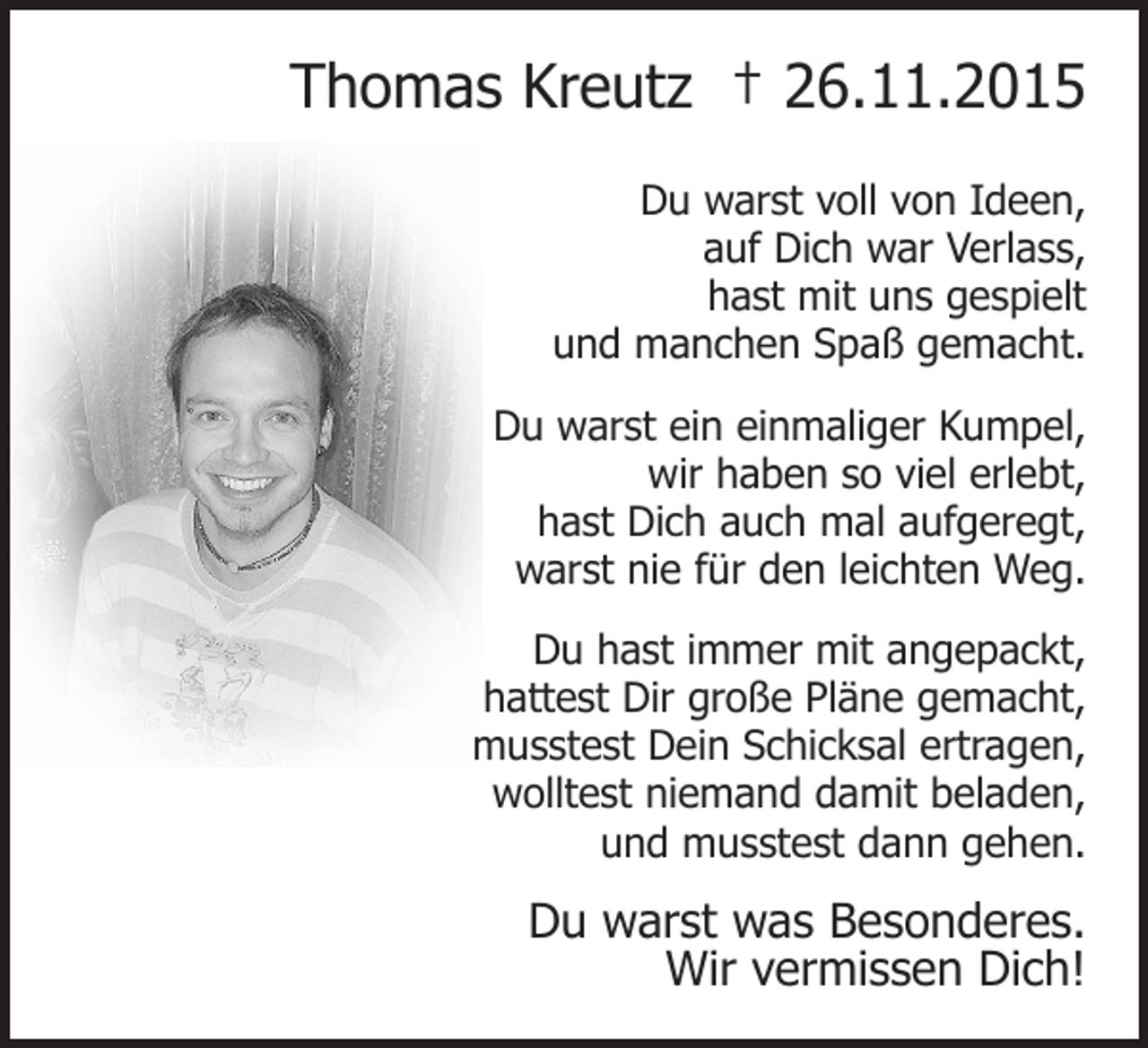 <p>Thomas Kreutz † 26.11.2015<br />Du warst voll von Ideen,<br />auf Dich war Verlass,<br />hast mit uns gespielt<br />und manchen Spaß gemacht.<br />Du warst ein einmaliger Kumpel,<br />wir haben so viel erlebt,<br />hast Dich auch mal aufgeregt,<br />warst nie für den leichten Weg.<br />Du hast immer mit angepackt,<br />hattest Dir große Pläne gemacht,<br />musstest Dein Schicksal ertragen,<br />wolltest niemand damit beladen,<br />und musstest dann gehen.</p><p>Du warst was Besonderes.<br />Wir vermissen Dich!</p>