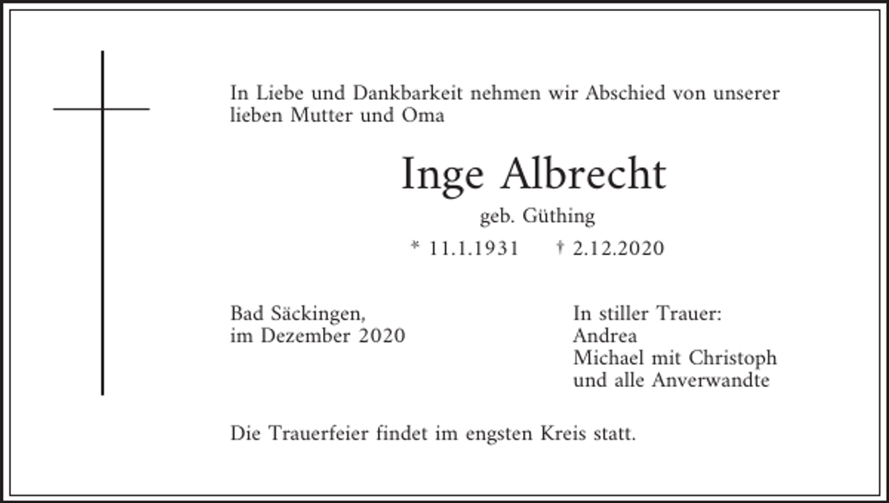 <p>In Liebe und Dankbarkeit nehmen wir Abschied von unserer<br />lieben Mutter und Oma</p><p>Inge Albrecht<br />geb. Güthing<br />* 11.1.1931<br />† 2.12.2020<br />Bad Säckingen,<br />im Dezember 2020</p><p>In stiller Trauer:<br />Andrea<br />Michael mit Christoph<br />und alle Anverwandte</p><p>Die Trauerfeier findet im engsten Kreis statt.</p>
