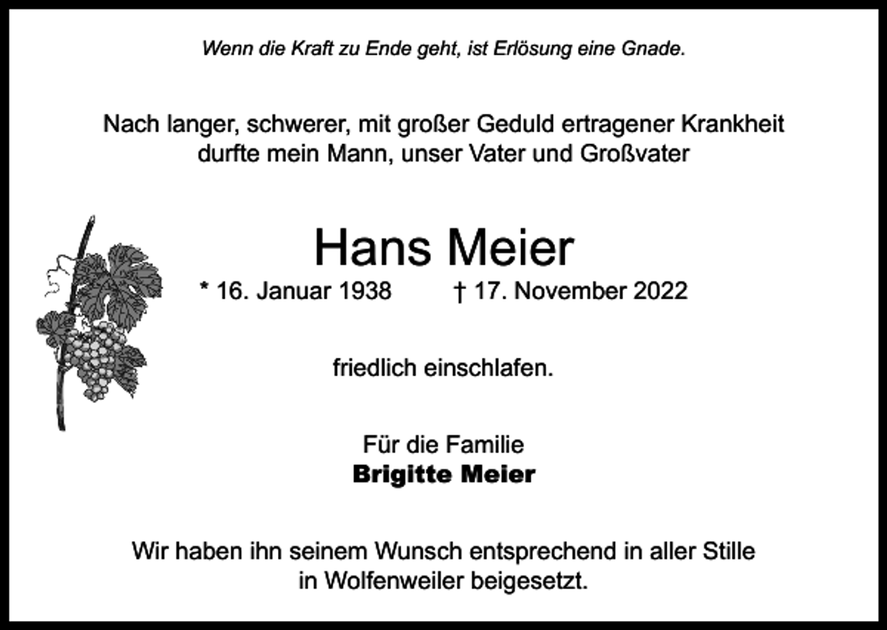 <p>Wenn die Kraft zu Ende geht, ist Erlösung eine Gnade.</p><p>Nach langer, schwerer, mit großer Geduld ertragener Krankheit<br />durfte mein Mann, unser Vater und Großvater</p><p>Hans Meier</p><p>* 16. Januar 1938</p><p>† 17. November 2022</p><p>friedlich einschlafen.<br />Für die Familie<br />Brigitte Meier<br />Wir haben ihn seinem Wunsch entsprechend in aller Stille<br />in Wolfenweiler beigesetzt.</p>