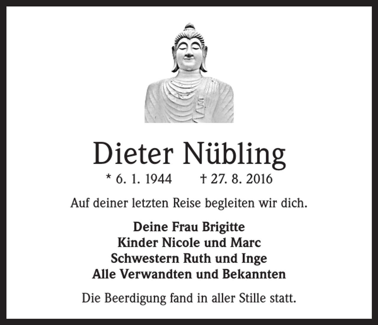 <p>Dieter Nübling<br />* 6. 1. 1944 † 27. 8. 2016</p><p>Auf deiner letzten Reise begleiten wir dich.<br />Deine Frau Brigitte<br />Kinder Nicole und Marc<br />Schwestern Ruth und Inge<br />Alle Verwandten und Bekannten<br />Die Beerdigung fand in aller Stille statt.</p>