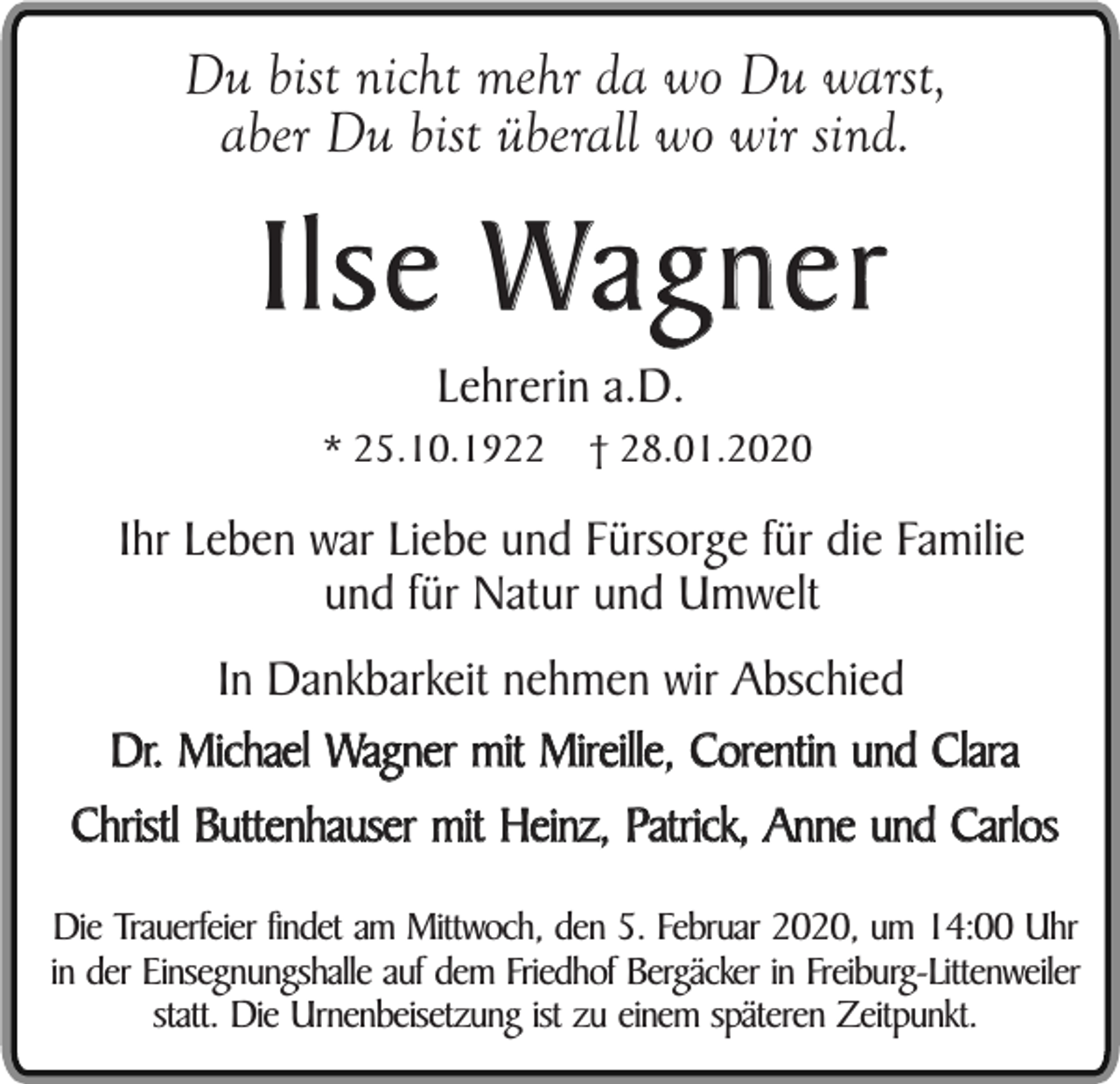 <p>Du bist nicht mehr da wo Du warst,<br />aber Du bist überall wo wir sind.</p><p>Ilse Wagner<br />Lehrerin a.D.</p><p>* 25.10.1922</p><p>† 28.01.2020</p><p>Ihr Leben war Liebe und Fürsorge für die Familie<br />und für Natur und Umwelt<br />In Dankbarkeit nehmen wir Abschied<br />Dr. Michael Wagner mit Mireille, Corentin und Clara<br />Christl Buttenhauser mit Heinz, Patrick, Anne und Carlos<br />Die Trauerfeier findet am Mittwoch, den 5. Februar 2020, um 14:00 Uhr<br />in der Einsegnungshalle auf dem Friedhof Bergäcker in Freiburg-Littenweiler<br />statt. Die Urnenbeisetzung ist zu einem späteren Zeitpunkt.</p>