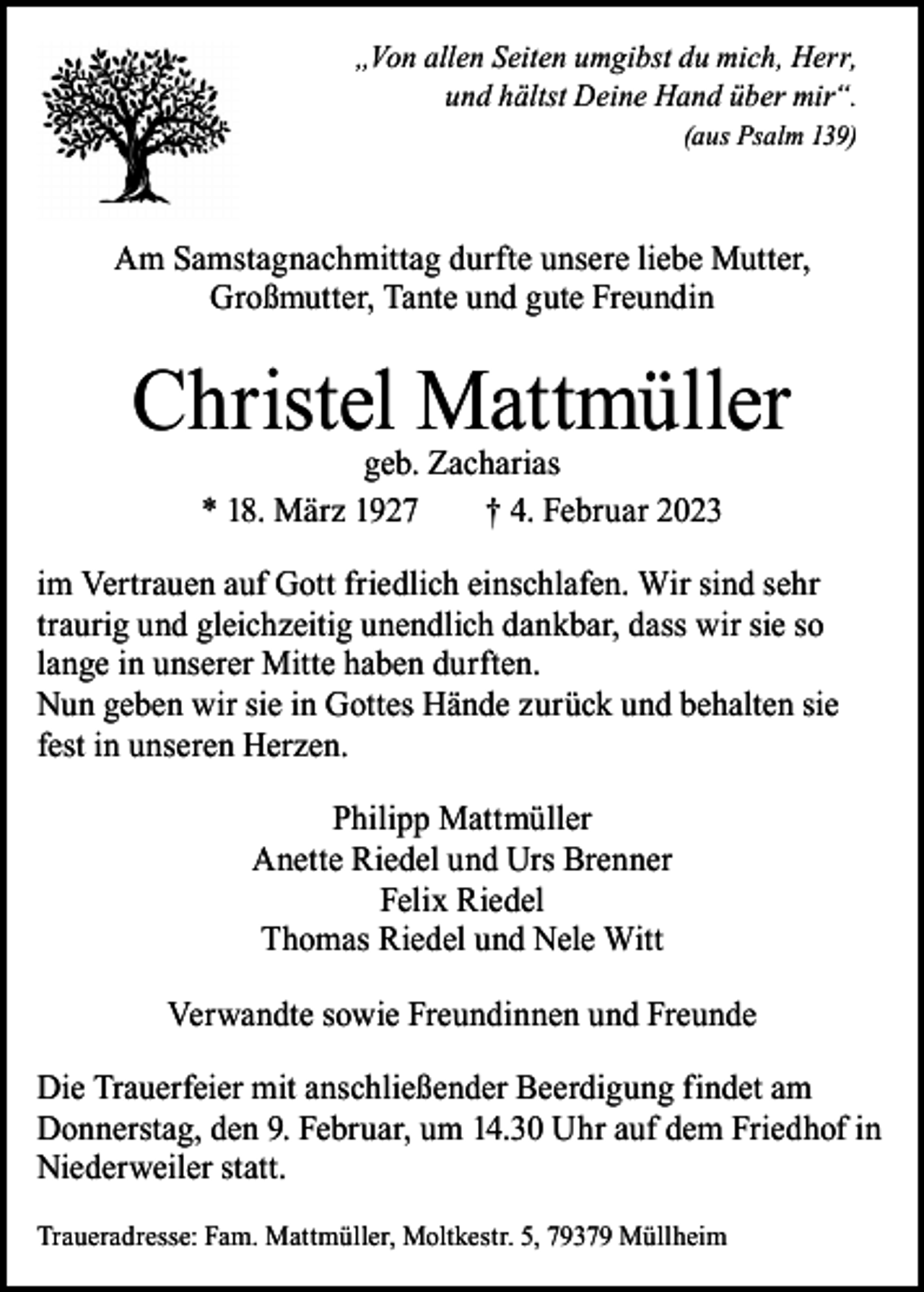 <p>„Von allen Seiten umgibst du mich, Herr,<br />und hältst Deine Hand über mir“.<br />(aus Psalm 139)</p><p>Am Samstagnachmittag durfte unsere liebe Mutter,<br />Großmutter, Tante und gute Freundin</p><p>Christel Mattmüller<br />geb. Zacharias<br />* 18. März 1927 † 4. Februar 2023</p><p>im Vertrauen auf Gott friedlich einschlafen. Wir sind sehr<br />traurig und gleichzeitig unendlich dankbar, dass wir sie so<br />lange in unserer Mitte haben durften.<br />Nun geben wir sie in Gottes Hände zurück und behalten sie<br />fest in unseren Herzen.<br />Philipp Mattmüller<br />Anette Riedel und Urs Brenner<br />Felix Riedel<br />Thomas Riedel und Nele Witt<br />Verwandte sowie Freundinnen und Freunde<br />Die Trauerfeier mit anschließender Beerdigung findet am<br />Donnerstag, den 9. Februar, um 14.30 Uhr auf dem Friedhof in<br />Niederweiler statt.<br />Traueradresse: Fam. Mattmüller, Moltkestr. 5, 79379 Müllheim</p>