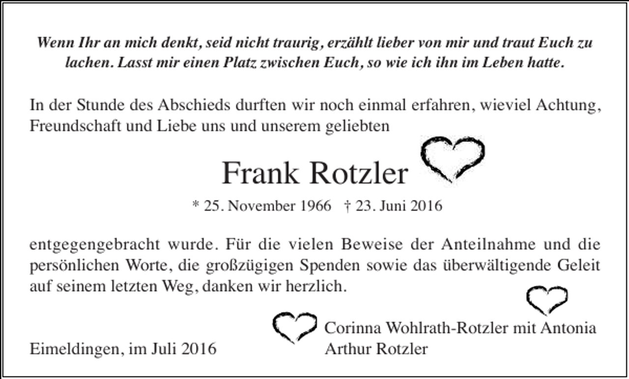 <p>Wenn Ihr an mich denkt, seid nicht traurig, erzählt lieber von mir und traut Euch zu<br />lachen. Lasst mir einen Platz zwischen Euch, so wie ich ihn im Leben hatte.</p><p>In der Stunde des Abschieds durften wir noch einmal erfahren, wieviel Achtung,<br />Freundschaft und Liebe uns und unserem geliebten</p><p>Frank Rotzler<br />* 25. November 1966 † 23. Juni 2016</p><p>entgegengebracht wurde. Für die vielen Beweise der Anteilnahme und die<br />persönlichen Worte, die großzügigen Spenden sowie das überwältigende Geleit<br />auf seinem letzten Weg, danken wir herzlich.</p><p>Eimeldingen, im Juli 2016</p><p>Corinna Wohlrath-Rotzler mit Antonia<br />Arthur Rotzler</p>