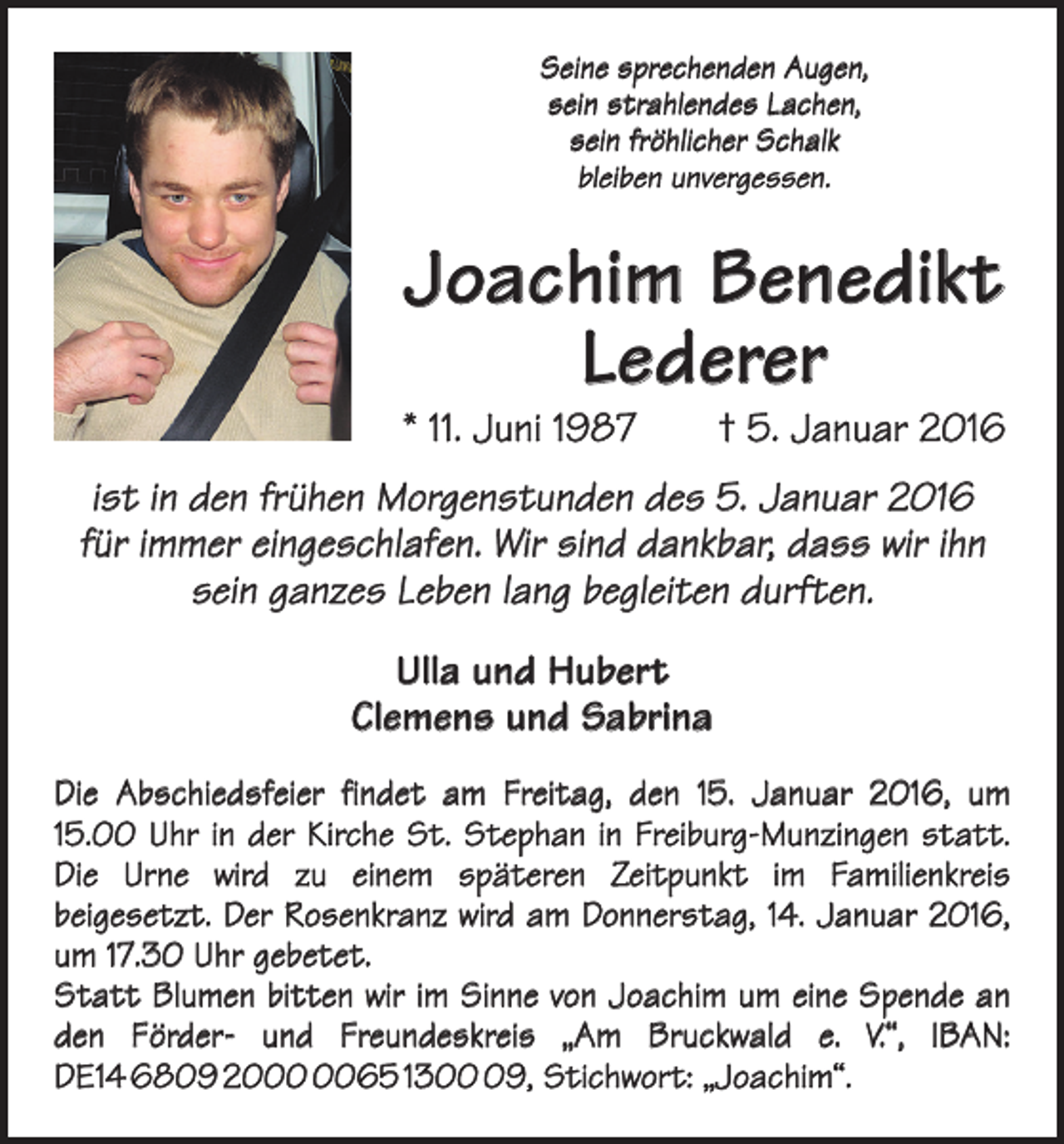 <p>Seine sprechenden Augen,<br />sein strahlendes Lachen,<br />sein fröhlicher Schalk<br />bleiben unvergessen.</p><p>Joachim Benedikt<br />Lederer</p><p>* 11. Juni 1987 † 5. Januar 2016<br />ist in den frühen Morgenstunden des 5. Januar 2016<br />für immer eingeschlafen. Wir sind dankbar, dass wir ihn<br />sein ganzes Leben lang begleiten durften.<br />Ulla und Hubert<br />Clemens und Sabrina<br />Die Abschiedsfeier findet am Freitag, den 15. Januar 2016, um<br />15.00 Uhr in der Kirche St. Stephan in Freiburg-Munzingen statt.<br />Die Urne wird zu einem späteren Zeitpunkt im ­<br />Familienkreis<br />­beigesetzt. Der Rosenkranz wird am Donnerstag, 14. Januar 2016,<br />um 17.30 Uhr gebetet.<br />Statt Blumen bitten wir im Sinne von Joachim um eine Spende an<br />den Förder- und Freundeskreis „Am Bruckwald e. V.“, IBAN:<br />DE14 6809 2065 1309, Stichwort: „Joachim“.</p>