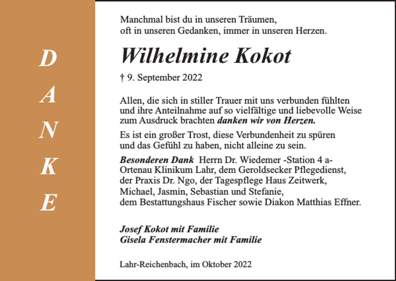 <p>Manchmal bist du in unseren Träumen,<br />oft in unseren Gedanken, immer in unseren Herzen.</p><p>D<br />A<br />N<br />K<br />E</p><p>Wilhelmine Kokot<br />† 9. September 2022<br />Allen, die sich in stiller Trauer mit uns verbunden fühlten<br />und ihre Anteilnahme auf so vielfältige und liebevolle Weise<br />zum Ausdruck brachten danken wir von Herzen.<br />Es ist ein großer Trost, diese Verbundenheit zu spüren<br />und das Gefühl zu haben, nicht alleine zu sein.<br />Besonderen Dank Herrn Dr. Wiedemer -Station 4 aOrtenau Klinikum Lahr, dem Geroldsecker Pflegedienst,<br />der Praxis Dr. Ngo, der Tagespflege Haus Zeitwerk,<br />Michael, Jasmin, Sebastian und Stefanie,<br />dem Bestattungshaus Fischer sowie Diakon Matthias Effner.<br />Josef Kokot mit Familie<br />Gisela Fenstermacher mit Familie<br />Lahr-Reichenbach, im Oktober 2022</p>