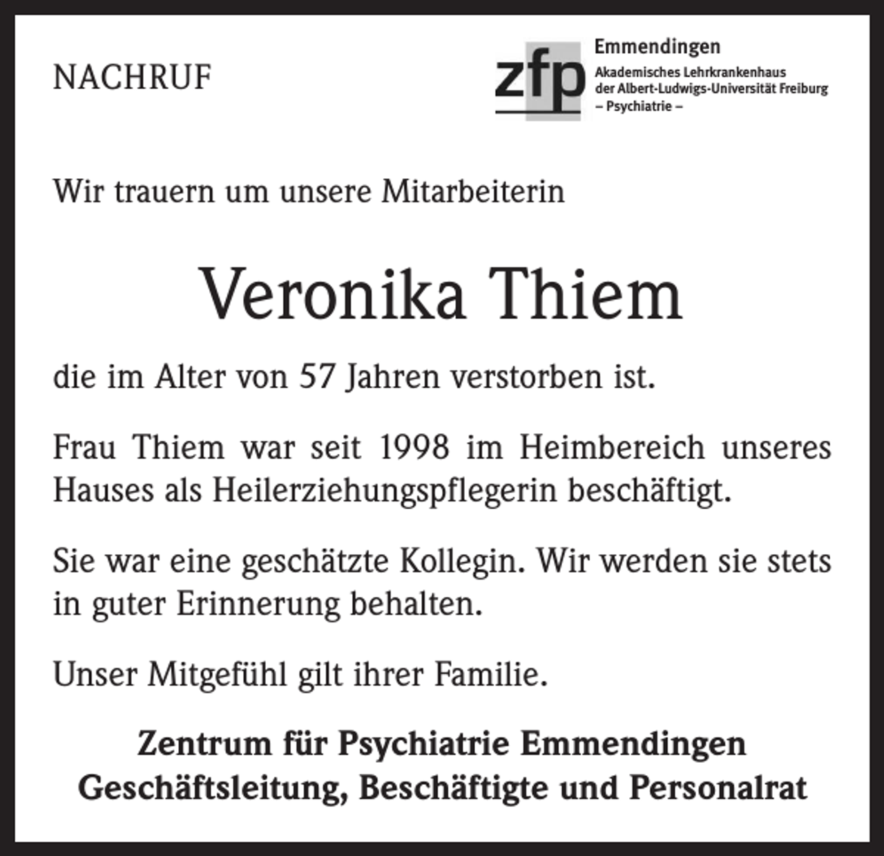 <p>NACHRUF</p><p>Emmendingen<br />Akademisches Lehrkrankenhaus<br />der Albert-Ludwigs-Universität Freiburg<br />– Psychiatrie –</p><p>Wir trauern um unsere Mitarbeiterin</p><p>Veronika Thiem<br />die im Alter von 57 Jahren verstorben ist.<br />Frau Thiem war seit 1998 im Heimbereich unseres<br />Hauses als Heilerziehungspflegerin beschäftigt.<br />Sie war eine geschätzte Kollegin. Wir werden sie stets<br />in guter Erinnerung behalten.<br />Unser Mitgefühl gilt ihrer Familie.<br />Zentrum für Psychiatrie Emmendingen<br />Geschäftsleitung, Beschäftigte und Personalrat</p>