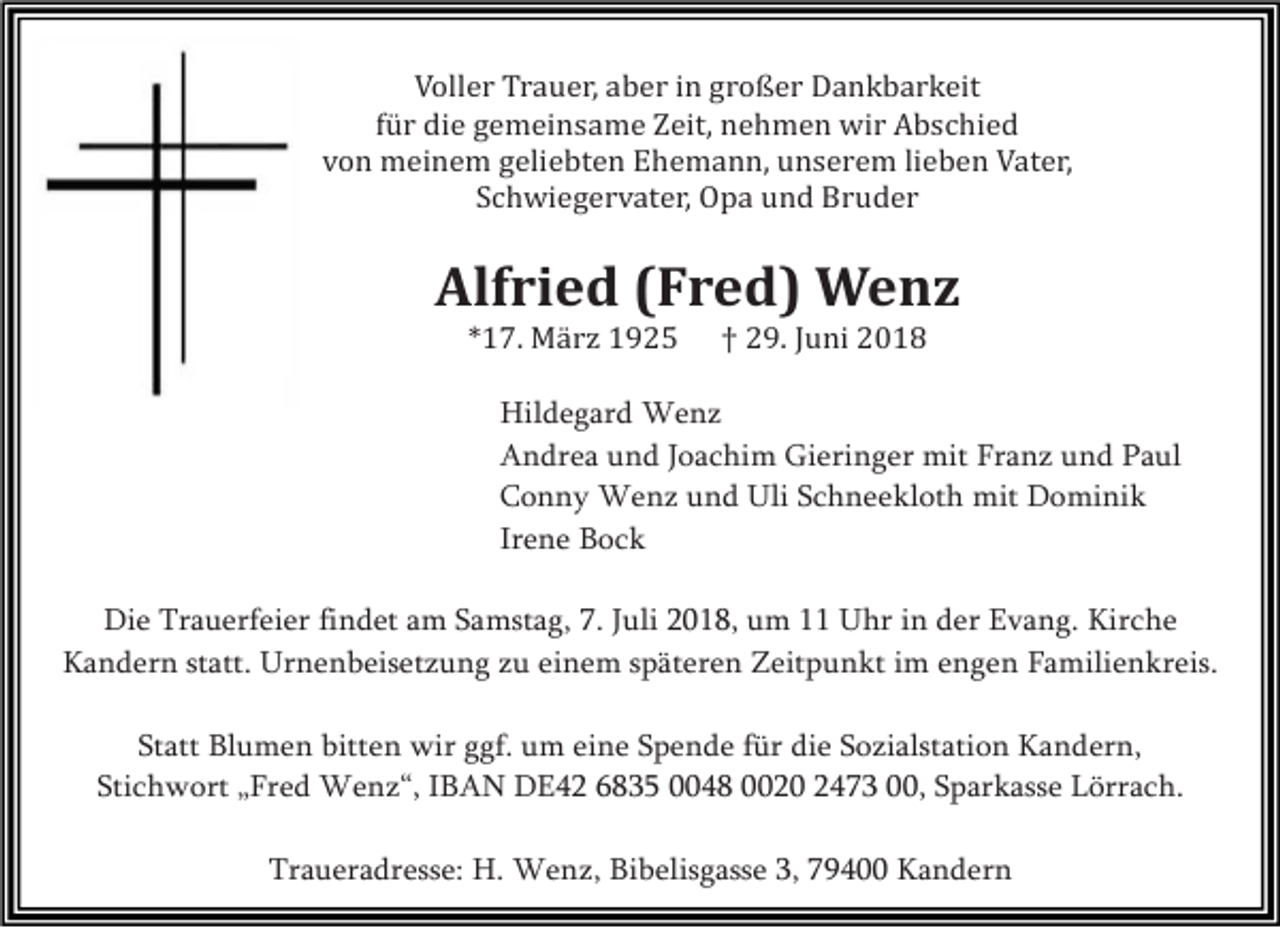 <p>Voller Trauer, aber in großer Dankbarkeit<br />für die gemeinsame Zeit, nehmen wir Abschied<br />von meinem geliebten Ehemann, unserem lieben Vater,<br />Schwiegervater, Opa und Bruder</p><p>Alfried (Fred) Wenz<br />*17. Mä rz 1925</p><p>† 29. Juni 2018</p><p>Hildegard Wenz<br />Andrea und Joachim Gieringer mit Franz und Paul<br />Conny Wenz und Uli Schneekloth mit Dominik<br />Irene Bock<br />Die Trauerfeier findet am Samstag, 7. Juli 2018, um 11 Uhr in der Evang. Kirche<br />Kandern statt. Urnenbeisetzung zu einem späteren Zeitpunkt im engen Familienkreis.<br />Statt Blumen bitten wir ggf. um eine Spende für die Sozialstation Kandern,<br />Stichwort „Fred Wenz“, IBAN DE42 6835 0048 0020 2473 00, Sparkasse Lörrach.<br />Traueradresse: H. Wenz, Bibelisgasse 3, 79400 Kandern</p>