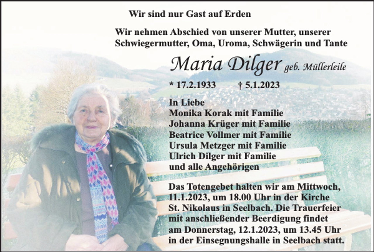 <p>Wir sind nur Gast auf Erden<br />Wir nehmen Abschied von unserer Mutter, unserer<br />Schwiegermutter, Oma, Uroma, Schwägerin und Tante</p><p>Maria Dilger geb. Müllerleile</p><p>* 17.2.1933</p><p>† 5.1.2023</p><p>In Liebe<br />Monika Korak mit Familie<br />Johanna Krüger mit Familie<br />Beatrice Vollmer mit Familie<br />Ursula Metzger mit Familie<br />Ulrich Dilger mit Familie<br />und alle Angehörigen<br />Das Totengebet halten wir am Mittwoch,<br />11.1.2023, um 18.00 Uhr in der Kirche<br />St. Nikolaus in Seelbach. Die Trauerfeier<br />mit anschließender Beerdigung findet<br />am Donnerstag, 12.1.2023, um 13.45 Uhr<br />in der Einsegnungshalle in Seelbach statt.</p>