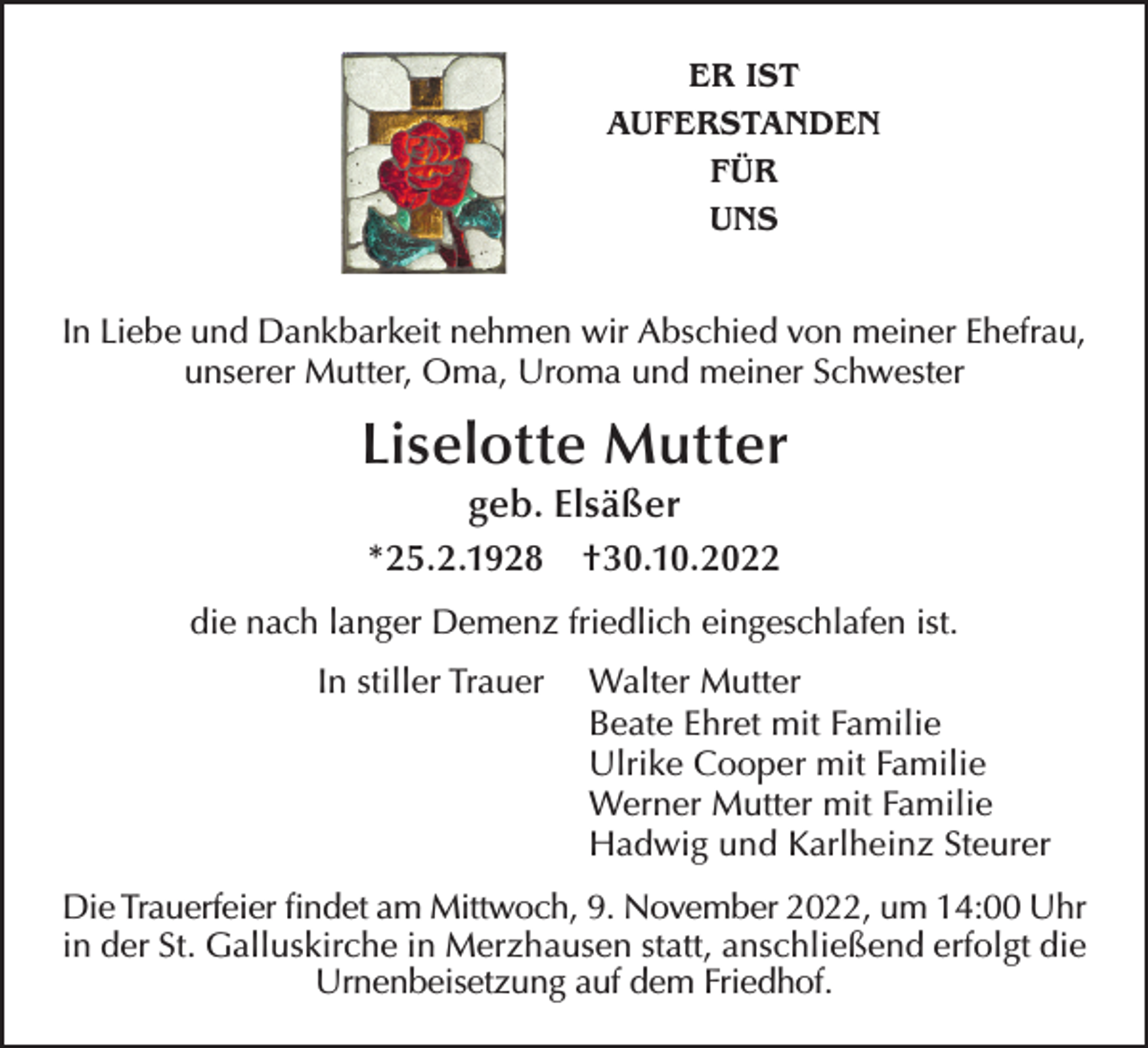 <p>ER IST<br />AUFERSTANDEN<br />FÜR<br />UNS</p><p>In Liebe und Dankbarkeit nehmen wir Abschied von meiner Ehefrau,<br />unserer Mutter, Oma, Uroma und meiner Schwester</p><p>Liselotte Mutter<br />geb. Elsäßer<br />*25.2.1928</p><p>†30.10.2022</p><p>die nach langer Demenz friedlich eingeschlafen ist.<br />In stiller Trauer</p><p>Walter Mutter<br />Beate Ehret mit Familie<br />Ulrike Cooper mit Familie<br />Werner Mutter mit Familie<br />Hadwig und Karlheinz Steurer</p><p>Die Trauerfeier findet am Mittwoch, 9. November 2022, um 14:00 Uhr<br />in der St. Galluskirche in Merzhausen statt, anschließend erfolgt die<br />Urnenbeisetzung auf dem Friedhof.</p>
