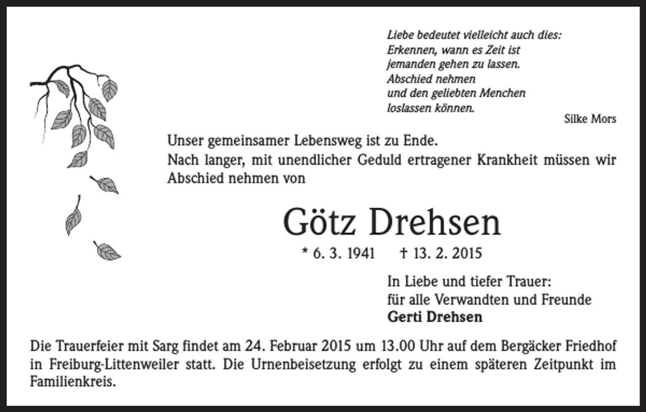 <p>Liebe bedeutet vielleicht auch dies:<br />Erkennen, wann es Zeit ist<br />jemanden gehen zu lassen.<br />Abschied nehmen<br />und den geliebten Menchen<br />loslassen können.<br />Silke Mors</p><p>Unser gemeinsamer Lebensweg ist zu Ende.<br />Nach langer, mit unendlicher Geduld ertragener Krankheit müssen wir<br />Abschied nehmen von</p><p>Götz Drehsen<br />* 6. 3. 1941 † 13. 2. 2015</p><p>In Liebe und tiefer Trauer:<br />für alle Verwandten und Freunde<br />Gerti Drehsen<br />Die Trauerfeier mit Sarg findet am 24. Februar 2015 um 13.00 Uhr auf dem Bergäcker Friedhof<br />in Freiburg-Littenweiler statt. Die Urnenbeisetzung erfolgt zu einem späteren Zeitpunkt im<br />Familienkreis.</p>