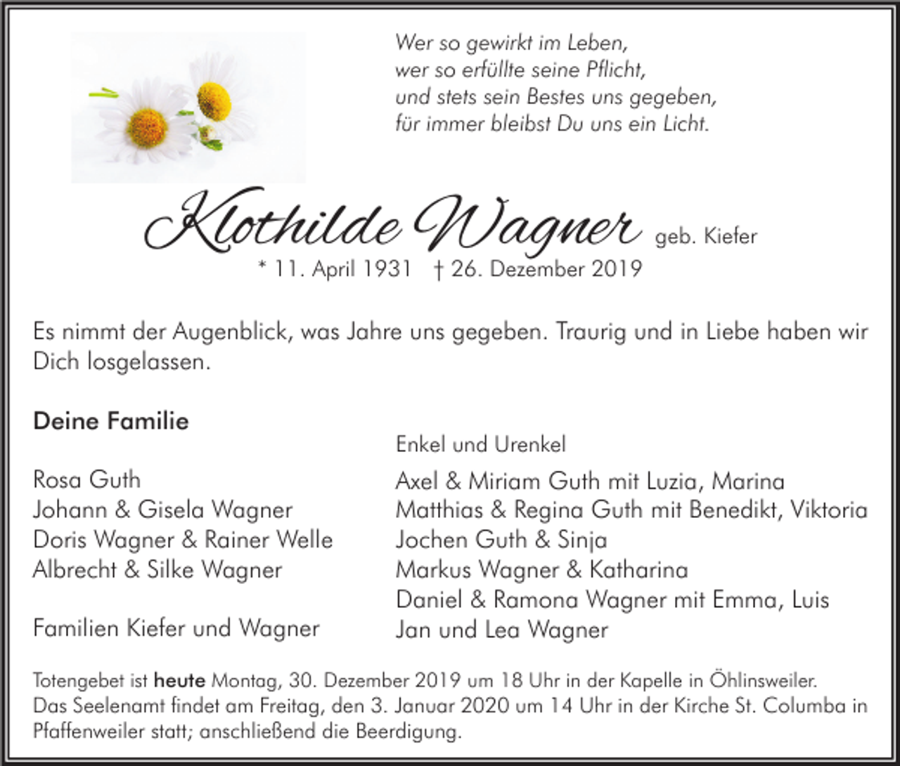 <p>Wer so gewirkt im Leben,<br />wer so erfüllte seine Pflicht,<br />und stets sein Bestes uns gegeben,<br />für immer bleibst Du uns ein Licht.</p><p>Klothilde Wagner</p><p>geb. Kiefer</p><p>* 11. April 1931 † 26. Dezember 2019</p><p>Es nimmt der Augenblick, was Jahre uns gegeben. Traurig und in Liebe haben wir<br />Dich losgelassen.<br />Deine Familie<br />Rosa Guth<br />Johann &amp; Gisela Wagner<br />Doris Wagner &amp; Rainer Welle<br />Albrecht &amp; Silke Wagner<br />Familien Kiefer und Wagner</p><p>Enkel und Urenkel</p><p>Axel &amp; Miriam Guth mit Luzia, Marina<br />Matthias &amp; Regina Guth mit Benedikt, Viktoria<br />Jochen Guth &amp; Sinja<br />Markus Wagner &amp; Katharina<br />Daniel &amp; Ramona Wagner mit Emma, Luis<br />Jan und Lea Wagner</p><p>Totengebet ist heute Montag, 30. Dezember 2019 um 18 Uhr in der Kapelle in Öhlinsweiler.</p><p>Das Seelenamt findet am Freitag, den 3. Januar 2020 um 14 Uhr in der Kirche St. Columba in<br />Pfaffenweiler statt; anschließend die Beerdigung.</p>
