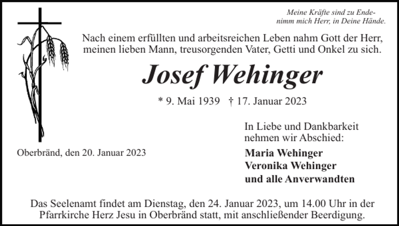 <p>Meine Kräfte sind zu Endenimm mich Herr, in Deine Hände.</p><p>Nach einem erfüllten und arbeitsreichen Leben nahm Gott der Herr,<br />meinen lieben Mann, treusorgenden Vater, Getti und Onkel zu sich.</p><p>Josef Wehinger<br />* 9. Mai 1939 † 17. Januar 2023</p><p>Oberbränd, den 20. Januar 2023</p><p>In Liebe und Dankbarkeit<br />nehmen wir Abschied:<br />Maria Wehinger<br />Veronika Wehinger<br />und alle Anverwandten</p><p>Das Seelenamt findet am Dienstag, den 24. Januar 2023, um 14.00 Uhr in der<br />Pfarrkirche Herz Jesu in Oberbränd statt, mit anschließender Beerdigung.</p>