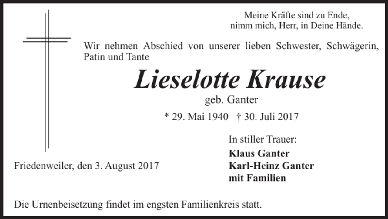 <p>Meine Kräfte sind zu Ende,<br />nimm mich, Herr, in Deine Hände.</p><p>Wir nehmen Abschied von unserer lieben Schwester, Schwägerin,<br />Patin und Tante</p><p>Lieselotte Krause<br />geb. Ganter</p><p>* 29. Mai 1940 † 30. Juli 2017</p><p>Friedenweiler, den 3. August 2017</p><p>In stiller Trauer:<br />Klaus Ganter<br />Karl-Heinz Ganter<br />mit Familien</p><p>Die Urnenbeisetzung findet im engsten Familienkreis statt.</p>