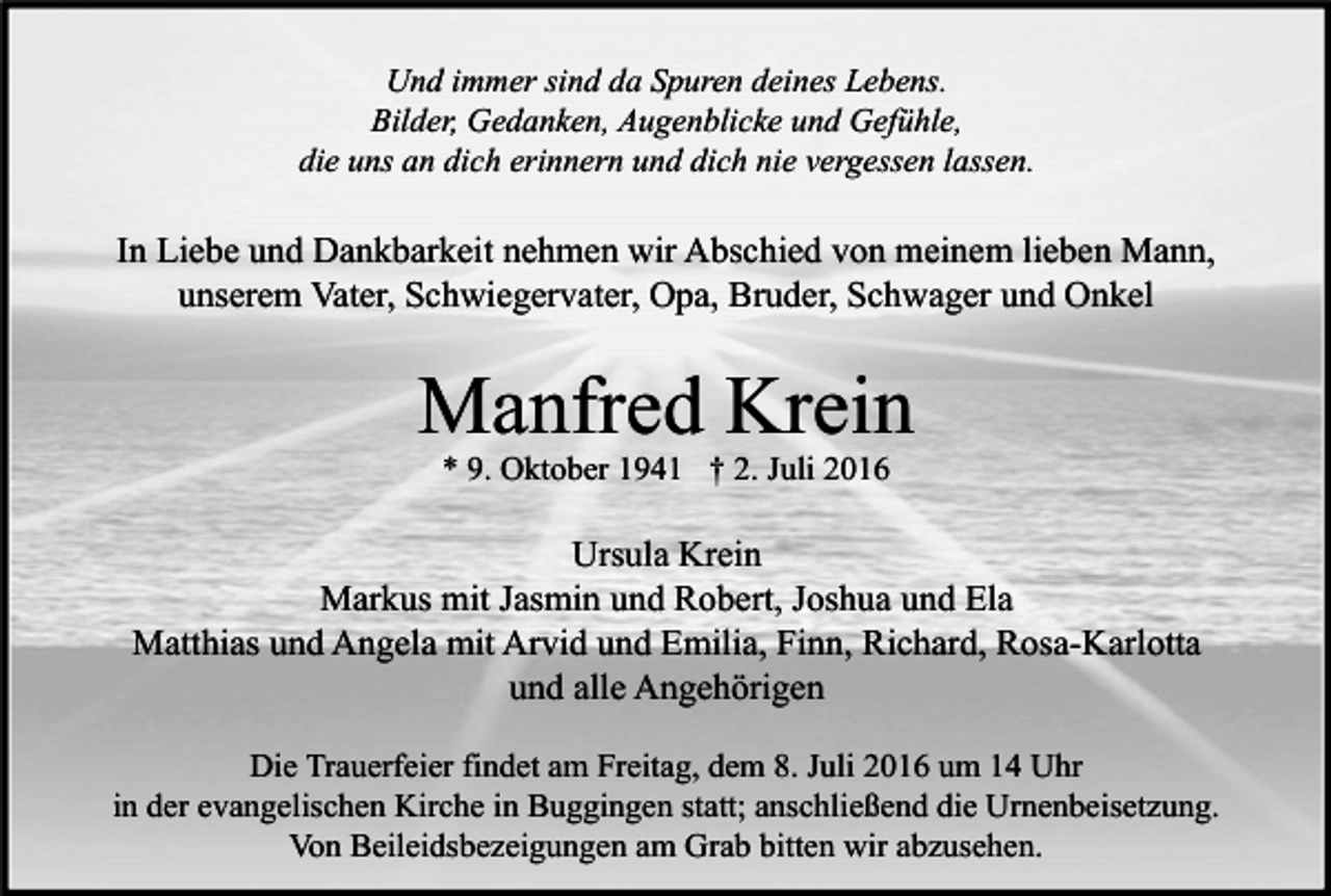<p>Und immer sind da Spuren deines Lebens.<br />Bilder, Gedanken, Augenblicke und Gefühle,<br />die uns an dich erinnern und dich nie vergessen lassen.</p><p>In Liebe und Dankbarkeit nehmen wir Abschied von meinem lieben Mann,<br />unserem Vater, Schwiegervater, Opa, Bruder, Schwager und Onkel</p><p>Manfred Krein<br />* 9. Oktober 1941 † 2. Juli 2016</p><p>Ursula Krein<br />Markus mit Jasmin und Robert, Joshua und Ela<br />Matthias und Angela mit Arvid und Emilia, Finn, Richard, Rosa-Karlotta<br />und alle Angehörigen<br />Die Trauerfeier findet am Freitag, dem 8. Juli 2016 um 14 Uhr<br />in der evangelischen Kirche in Buggingen statt; anschließend die Urnenbeisetzung.<br />Von Beileidsbezeigungen am Grab bitten wir abzusehen.</p>