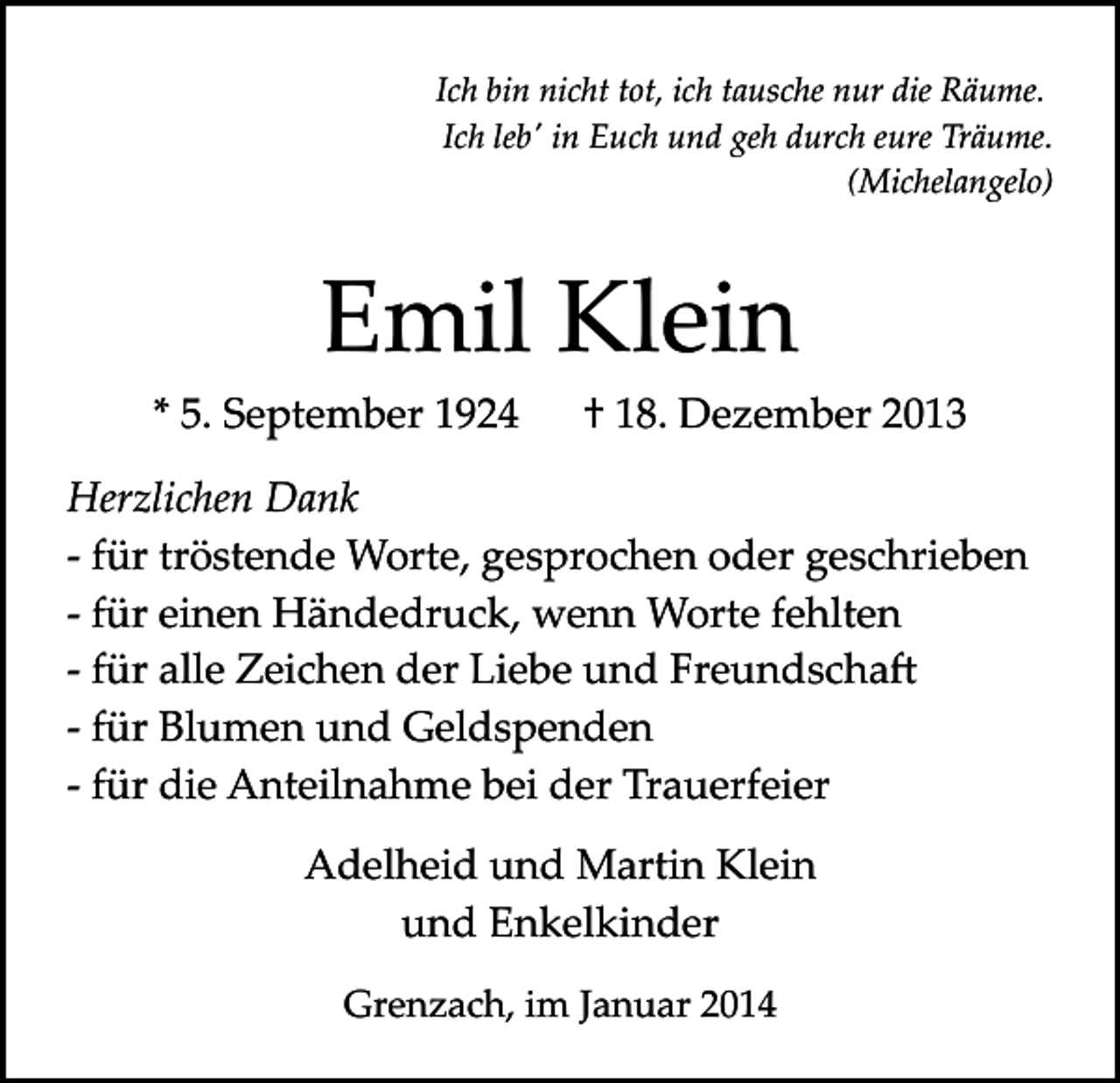 <p>Ich bin nicht tot, ich tausche nur die Räume.<br />Ich lebʹ in Euch und geh durch eure Träume.<br />(Michelangelo)</p><p>Emil Klein<br />* 5. September 1924</p><p>† 18. Dezember 2013</p><p>Herzlichen Dank<br />­ für tröstende Worte, gesprochen oder geschrieben<br />­ für einen Händedruck, wenn Worte fehlten<br />­ für alle Zeichen der Liebe und Freundscha�<br />­ für Blumen und Geldspenden<br />­ für die Anteilnahme bei der Trauerfeier<br />Adelheid und Martin Klein<br />und Enkelkinder<br />Grenzach, im Januar 2014</p>