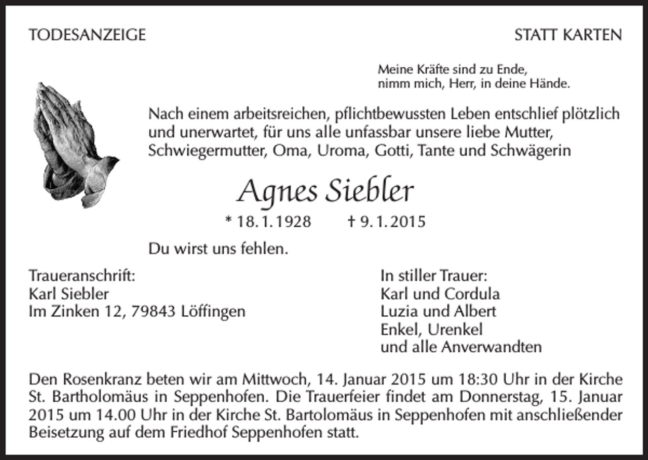 <p>TODESANZEIGE</p><p>STATT KARTEN<br />Meine Kräfte sind zu Ende,<br />nimm mich, Herr, in deine Hände.</p><p>Nach einem arbeitsreichen, pflichtbewussten Leben entschlief plötzlich­<br />und unerwartet, für uns alle unfassbar unsere liebe Mutter,<br />Schwiegermutter, Oma, Uroma, Gotti, Tante und Schwägerin</p><p>Agnes Siebler<br />* 18. 1. 1928</p><p>† 9. 1. 2015</p><p>Du wirst uns fehlen.<br />Traueranschrift:<br />Karl Siebler<br />Im Zinken 12, 79843 Löffingen</p><p>In stiller Trauer:<br />Karl und Cordula<br />Luzia und Albert<br />Enkel, Urenkel<br />und alle Anverwandten</p><p>Den Rosenkranz beten wir am Mittwoch, 14. Januar 2015 um 18:30 Uhr in der Kirche<br />St. Bartholomäus in Seppenhofen. Die Trauerfeier findet am Donnerstag, 15. Januar<br />2015 um 14.00 Uhr in der Kirche St. Bartolomäus in Seppenhofen mit anschließender<br />Beisetzung auf dem Friedhof Seppenhofen statt.</p>