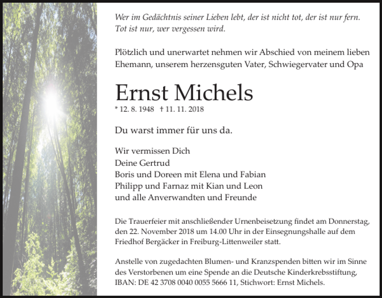 <p>Wer im Gedächtnis seiner Lieben lebt, der ist nicht tot, der ist nur fern.<br />Tot ist nur, wer vergessen wird.<br />Plö�lich und unerwartet nehmen wir Abschied von meinem lieben<br />Ehemann, unserem herzensguten Vater, Schwiegervater und Opa</p><p>Ernst Michels<br />* 12. 8. 1948 † 11. 11. 2018</p><p>Du warst immer für uns da.<br />Wir vermissen Dich<br />Deine Gertrud<br />Boris und Doreen mit Elena und Fabian<br />Philipp und Farnaz mit Kian und Leon<br />und alle Anverwandten und Freunde<br />Die Trauerfeier mit anschließender Urnenbeise�ung ﬁndet am Donnerstag,<br />den 22. November 2018 um 14.00 Uhr in der Einsegnungshalle auf dem<br />Friedhof Bergäcker in Freiburg­Li�enweiler sta�.<br />Anstelle von zugedachten Blumen­ und Kranzspenden bi�en wir im Sinne<br />des Verstorbenen um eine Spende an die Deutsche Kinderkrebsstiftung,<br />IBAN: DE 42 3708 00405666 11, Stichwort: Ernst Michels.</p>