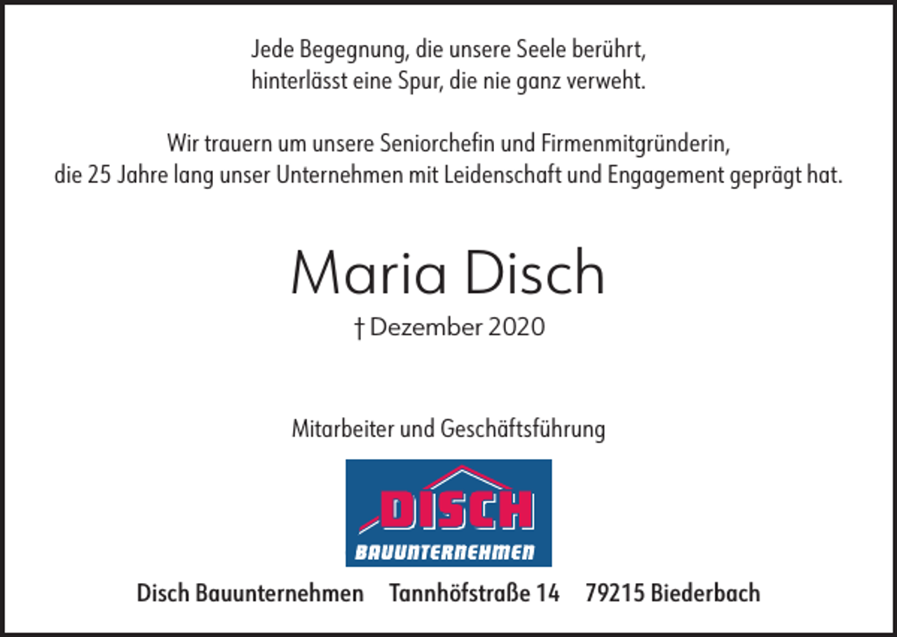 <p>Jede Begegnung, die unsere Seele berührt,<br />hinterlässt eine Spur, die nie ganz verweht.<br />Wir trauern um unsere Seniorchefin und Firmenmitgründerin,<br />die 25 Jahre lang unser Unternehmen mit Leidenschaft und Engagement geprägt hat.</p><p>Maria Disch<br />† Dezember 2020</p><p>Mitarbeiter und Geschäftsführung</p><p>Disch Bauunternehmen</p><p>Tannhöfstraße 14</p><p>79215 Biederbach</p>
