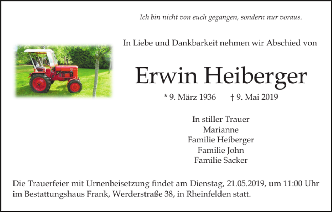 <p>Ich bin nicht von euch gegangen, sondern nur voraus.</p><p>In Liebe und Dankbarkeit nehmen wir Abschied von</p><p>Erwin Heiberger<br />* 9. März 1936</p><p>† 9. Mai 2019</p><p>In stiller Trauer<br />Marianne<br />Familie Heiberger<br />Familie John<br />Familie Sacker<br />Die Trauerfeier mit Urnenbeisetzung findet am Dienstag, 21.05.2019, um 11:00 Uhr<br />im Bestattungshaus Frank, Werderstraße 38, in Rheinfelden statt.</p>