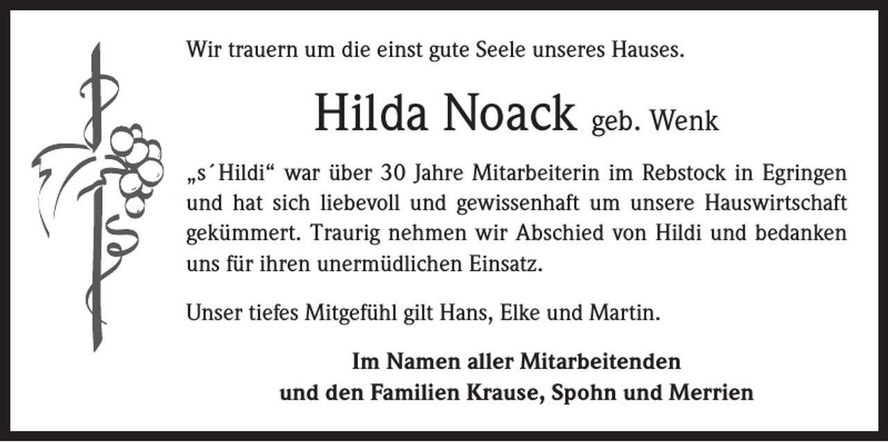<p>Wir trauern um die einst gute Seele unseres Hauses.</p><p>Hilda Noack geb. Wenk<br />„s´Hildi“ war über 30 Jahre Mitarbeiterin im Rebstock in Egringen<br />und hat sich liebevoll und gewissenhaft um unsere Hauswirtschaft<br />gekümmert. Traurig nehmen wir Abschied von Hildi und bedanken<br />uns für ihren unermüdlichen Einsatz.<br />Unser tiefes Mitgefühl gilt Hans, Elke und Martin.<br />Im Namen aller Mitarbeitenden<br />und den Familien Krause, Spohn und Merrien</p>