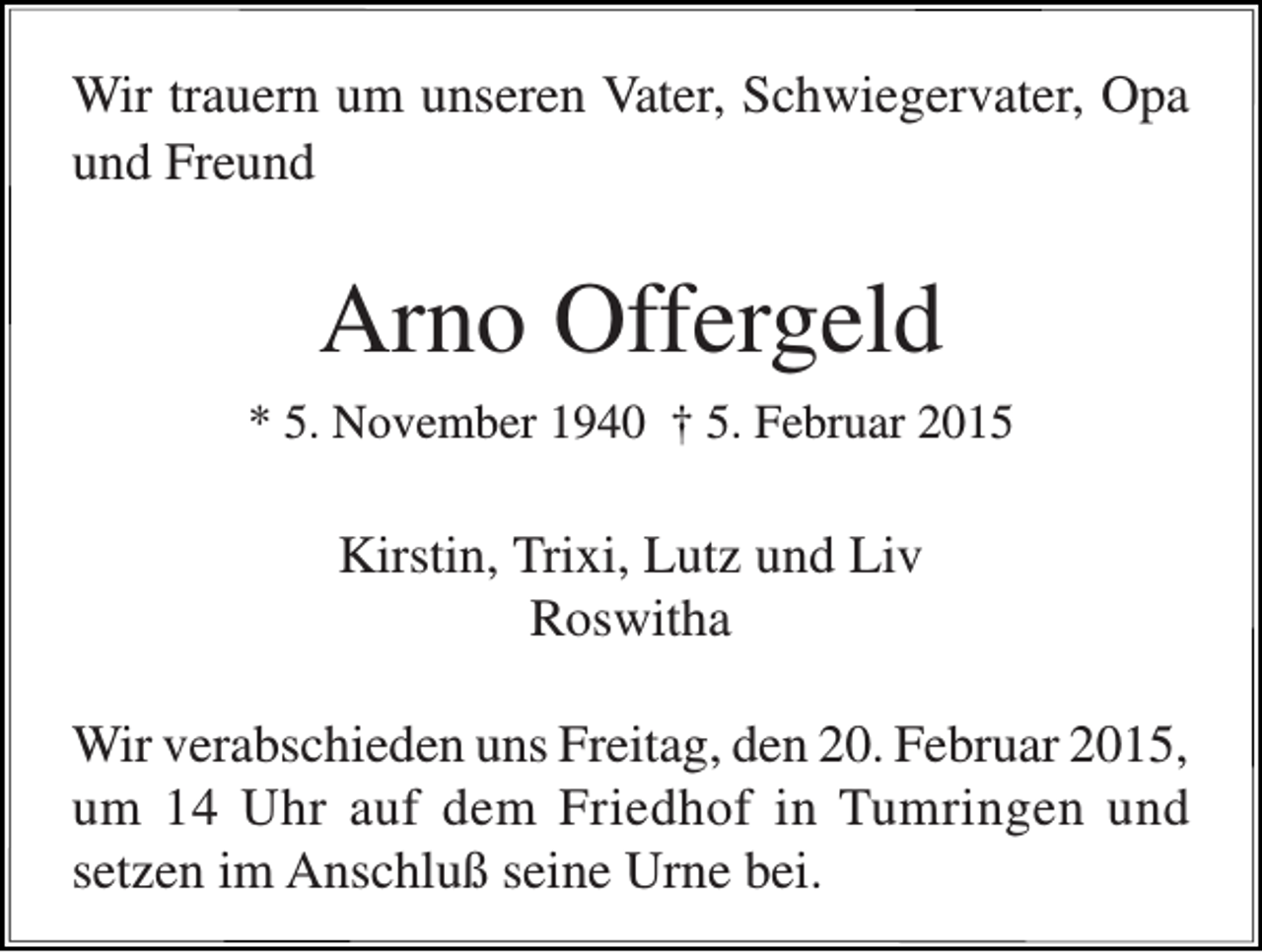 <p>Wir trauern um unseren Vater, Schwiegervater, Opa<br />und Freund</p><p>Arno Offergeld<br />* 5. November 1940 † 5. Februar 2015</p><p>Kirstin, Trixi, Lutz und Liv<br />Roswitha<br />Wir verabschieden uns Freitag, den 20. Februar 2015,<br />um 14 Uhr auf dem Friedhof in Tumringen und<br />setzen im Anschluß seine Urne bei.</p>