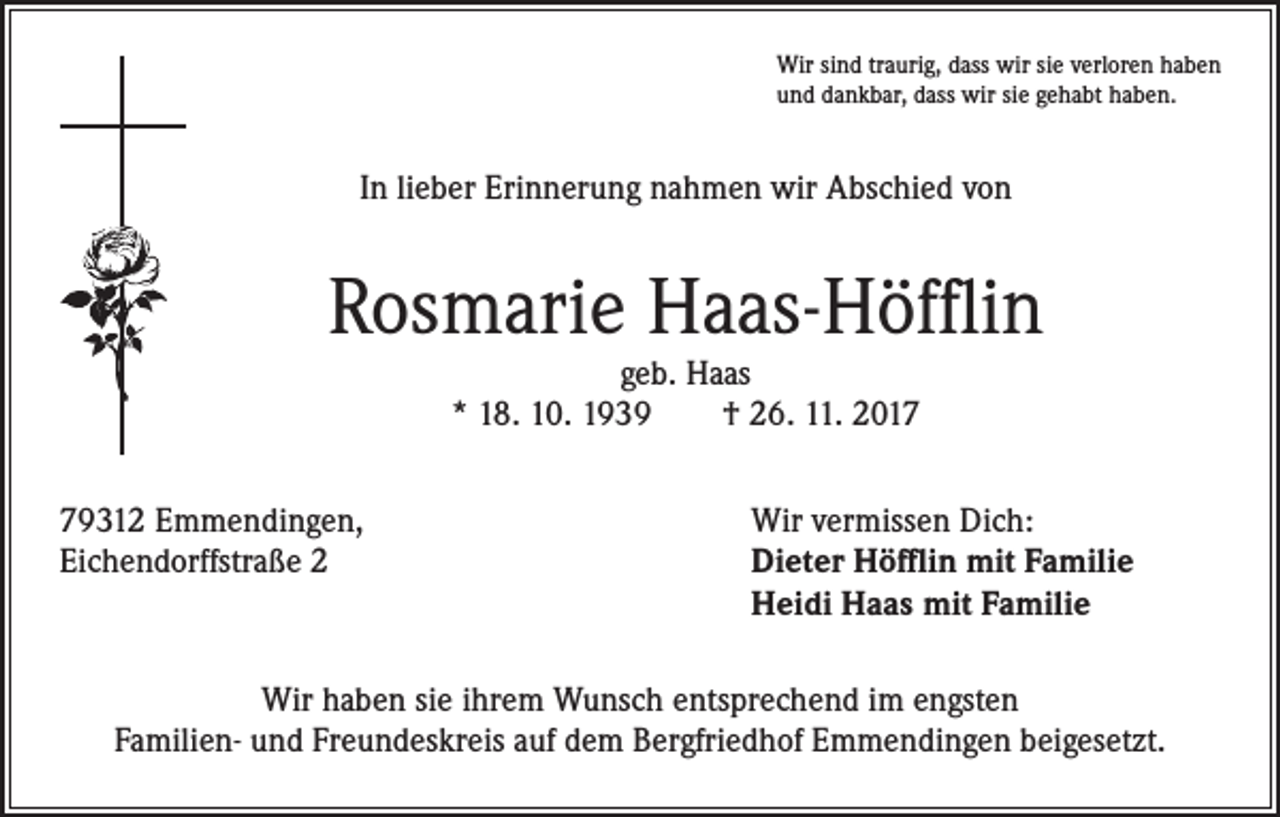 <p>Wir sind traurig, dass wir sie verloren haben<br />und dankbar, dass wir sie gehabt haben.</p><p>In lieber Erinnerung nahmen wir Abschied von</p><p>Rosmarie Haas-Höfflin<br />geb. Haas<br />* 18. 10. 1939 † 26. 11. 2019312 Emmendingen,<br />Wir vermissen Dich:<br />Eichendorffstraße 2 Dieter Höfflin mit Familie<br />Heidi Haas mit Familie<br />Wir haben sie ihrem Wunsch entsprechend im engsten<br />Familien- und Freundeskreis auf dem Bergfriedhof Emmendingen beigesetzt.</p>