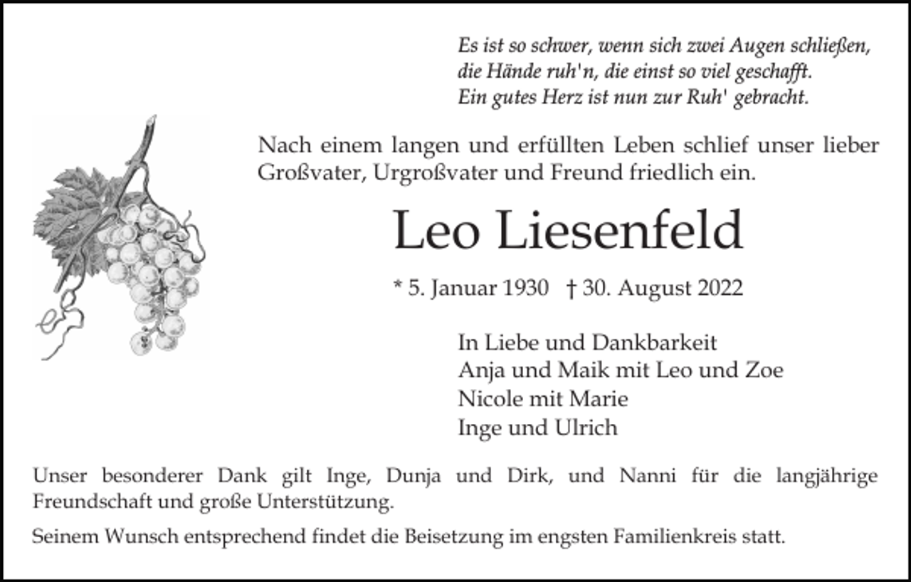 <p>Es ist so schwer, wenn sich zwei Augen schließen,<br />die Hände ruh'n, die einst so viel geschafft.<br />Ein gutes Herz ist nun zur Ruh' gebracht.</p><p>Nach einem langen und erfüllten Leben schlief unser lieber<br />Großvater, Urgroßvater und Freund friedlich ein.</p><p>Leo Liesenfeld<br />* 5. Januar 1930 † 30. August 2022<br />In Liebe und Dankbarkeit<br />Anja und Maik mit Leo und Zoe<br />Nicole mit Marie<br />Inge und Ulrich<br />Unser besonderer Dank gilt Inge, Dunja und Dirk, und Nanni für die langjährige<br />Freundschaft und große Unterstützung.<br />Seinem Wunsch entsprechend findet die Beisetzung im engsten Familienkreis statt.</p>