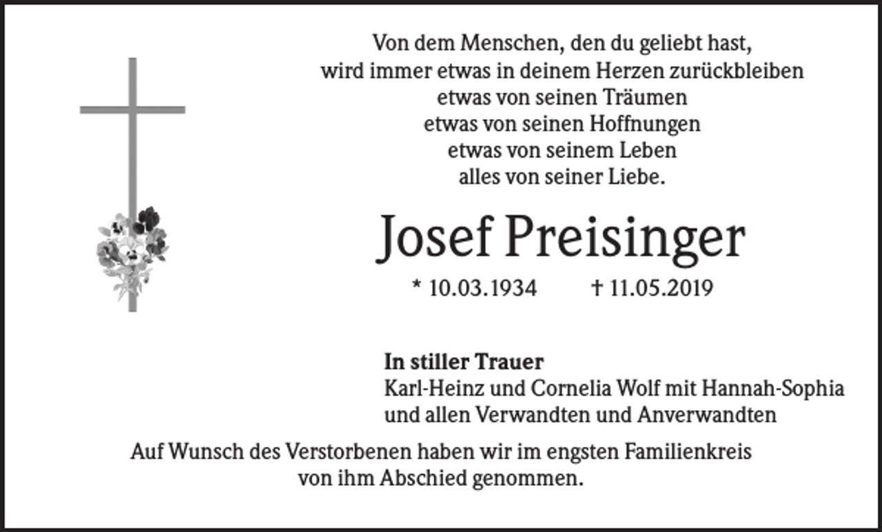 <p>Von dem Menschen, den du geliebt hast,<br />wird immer etwas in deinem Herzen zurückbleiben<br />etwas von seinen Träumen<br />etwas von seinen Hoffnungen<br />etwas von seinem Leben<br />alles von seiner Liebe.</p><p>Josef Preisinger<br />* 10.03.1934</p><p>† 11.05.2019</p><p>In stiller Trauer<br />Karl-Heinz und Cornelia Wolf mit Hannah-Sophia<br />und allen Verwandten und Anverwandten<br />Auf Wunsch des Verstorbenen haben wir im engsten Familienkreis<br />von ihm Abschied genommen.</p>