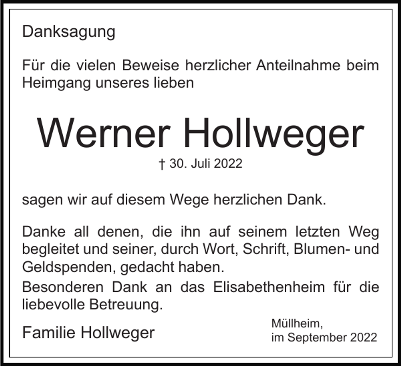<p>Danksagung<br />Für die vielen Beweise herzlicher Anteilnahme beim<br />Heimgang unseres lieben</p><p>Werner Hollweger<br />† 30. Juli 2022</p><p>sagen wir auf diesem Wege herzlichen Dank.<br />Danke all denen, die ihn auf seinem letzten Weg<br />begleitet und seiner, durch Wort, Schrift, Blumen- und<br />Geldspenden, gedacht haben.<br />Besonderen Dank an das Elisabethenheim für die<br />liebevolle Betreuung.</p><p>Familie Hollweger</p><p>Müllheim,<br />im September 2022</p>