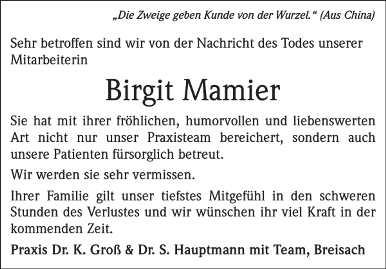<p>„Die Zweige geben Kunde von der Wurzel.“ (Aus China)</p><p>Sehr betroffen sind wir von der Nachricht des Todes unserer<br />Mitarbeiterin</p><p>Birgit Mamier<br />Sie hat mit ihrer fröhlichen, humorvollen und liebenswerten<br />Art nicht nur unser Praxisteam bereichert, sondern auch<br />­unsere Patienten fürsorglich betreut.<br />Wir werden sie sehr vermissen.<br />Ihrer Familie gilt unser tiefstes Mitgefühl in den schweren<br />Stunden des Verlustes und wir wünschen ihr viel Kraft in der<br />kommenden Zeit.<br />Praxis Dr. K. Groß &amp; Dr. S. Hauptmann mit Team, Breisach</p>