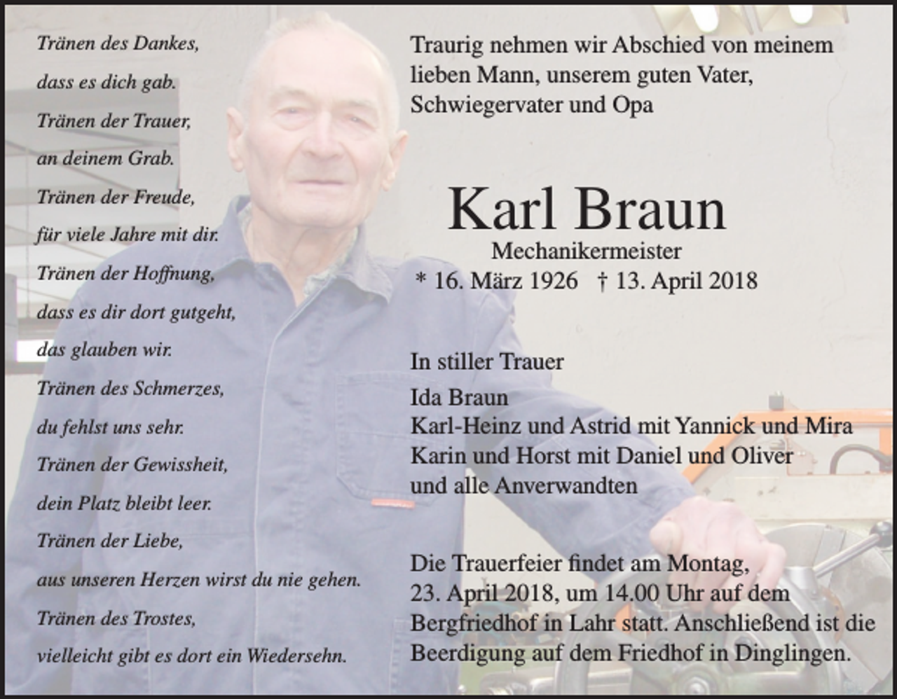 <p>Tränen des Dankes,<br />dass es dich gab.<br />Tränen der Trauer,</p><p>Traurig nehmen wir Abschied von meinem<br />lieben Mann, unserem guten Vater,<br />Schwiegervater und Opa</p><p>an deinem Grab.<br />Tränen der Freude,<br />für viele Jahre mit dir.<br />Tränen der Hoffnung,</p><p>Karl Braun</p><p>Mechanikermeister<br />* 16. März 1926 † 13. April 2018</p><p>dass es dir dort gutgeht,<br />das glauben wir.<br />Tränen des Schmerzes,<br />du fehlst uns sehr.<br />Tränen der Gewissheit,<br />dein Platz bleibt leer.<br />Tränen der Liebe,<br />aus unseren Herzen wirst du nie gehen.<br />Tränen des Trostes,<br />vielleicht gibt es dort ein Wiedersehn.</p><p>In stiller Trauer<br />Ida Braun<br />Karl-Heinz und Astrid mit Yannick und Mira<br />Karin und Horst mit Daniel und Oliver<br />und alle Anverwandten<br />Die Trauerfeier findet am Montag,<br />23. April 2018, um 14.00 Uhr auf dem<br />Bergfriedhof in Lahr statt. Anschließend ist die<br />Beerdigung auf dem Friedhof in Dinglingen.</p>