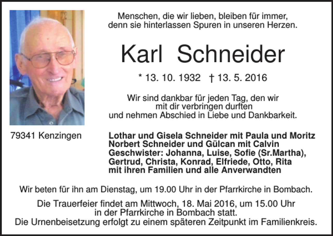 <p>Menschen, die wir lieben, bleiben für immer,<br />denn sie hinterlassen Spuren in unseren Herzen.</p><p>Karl Schneider<br />* 13. 10. 1932 † 13. 5. 2016<br />Wir sind dankbar für jeden Tag, den wir<br />mit dir verbringen durften<br />und nehmen Abschied in Liebe und Dankbarkeit.</p><p>79341 Kenzingen</p><p>Lothar und Gisela Schneider mit Paula und Moritz<br />Norbert Schneider und Gülcan mit Calvin<br />Geschwister: Johanna, Luise, Sofie (Sr.Martha),<br />Gertrud, Christa, Konrad, Elfriede, Otto, Rita<br />mit ihren Familien und alle Anverwandten</p><p>Wir beten für ihn am Dienstag, um 19.00 Uhr in der Pfarrkirche in Bombach.</p><p>Die Trauerfeier findet am Mittwoch, 18. Mai 2016, um 15.00 Uhr<br />in der Pfarrkirche in Bombach statt.<br />Die Urnenbeisetzung erfolgt zu einem späteren Zeitpunkt im Familienkreis.</p>
