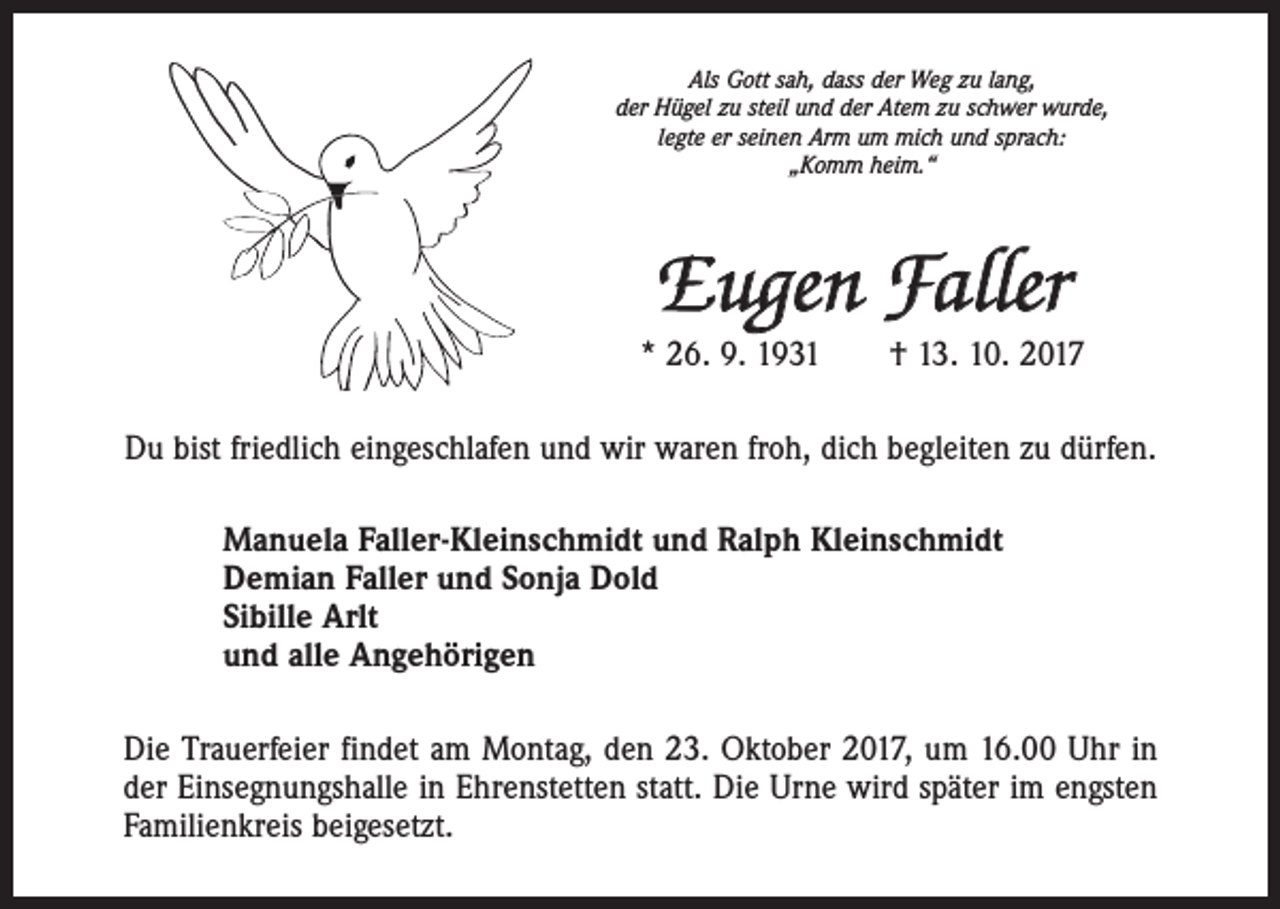 <p>Als Gott sah, dass der Weg zu lang,<br />der Hügel zu steil und der Atem zu schwer wurde,<br />legte er seinen Arm um mich und sprach:<br />„Komm heim.“</p><p>Eugen Faller<br />* 26. 9. 1931 † 13. 10. 2017<br />Du bist friedlich eingeschlafen und wir waren froh, dich begleiten zu dürfen.<br />Manuela Faller-Kleinschmidt und Ralph Kleinschmidt<br />Demian Faller und Sonja Dold<br />Sibille Arlt<br />und alle Angehörigen<br />Die Trauerfeier findet am Montag, den 23. Oktober 2017, um 16.00 Uhr in<br />der ­Einsegnungshalle in Ehrenstetten statt. Die Urne wird später im engsten<br />Familienkreis beigesetzt.</p>