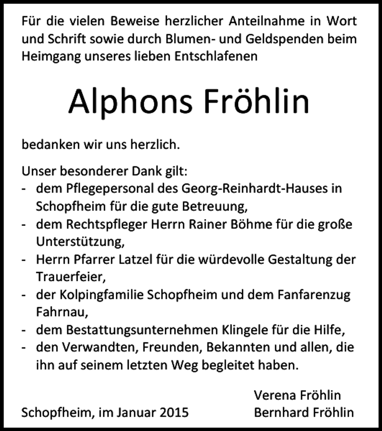 <p>Für die vielen Beweise herzlicher Anteilnahme in Wort<br />und Schrift sowie durch Blumen- und Geldspenden beim<br />Heimgang unseres lieben Entschlafenen</p><p>Alphons Fröhlin<br />bedanken wir uns herzlich.<br />Unser besonderer Dank gilt:<br />- dem Pflegepersonal des Georg-Reinhardt-Hauses in<br />Schopfheim für die gute Betreuung,<br />- dem Rechtspfleger Herrn Rainer Böhme für die große<br />Unterstützung,<br />- Herrn Pfarrer Latzel für die würdevolle Gestaltung der<br />Trauerfeier,<br />- der Kolpingfamilie Schopfheim und dem Fanfarenzug<br />Fahrnau,<br />- dem Bestattungsunternehmen Klingele für die Hilfe,<br />- den Verwandten, Freunden, Bekannten und allen, die<br />ihn auf seinem letzten Weg begleitet haben.<br />Schopfheim, im Januar 2015</p><p>Verena Fröhlin<br />Bernhard Fröhlin</p>