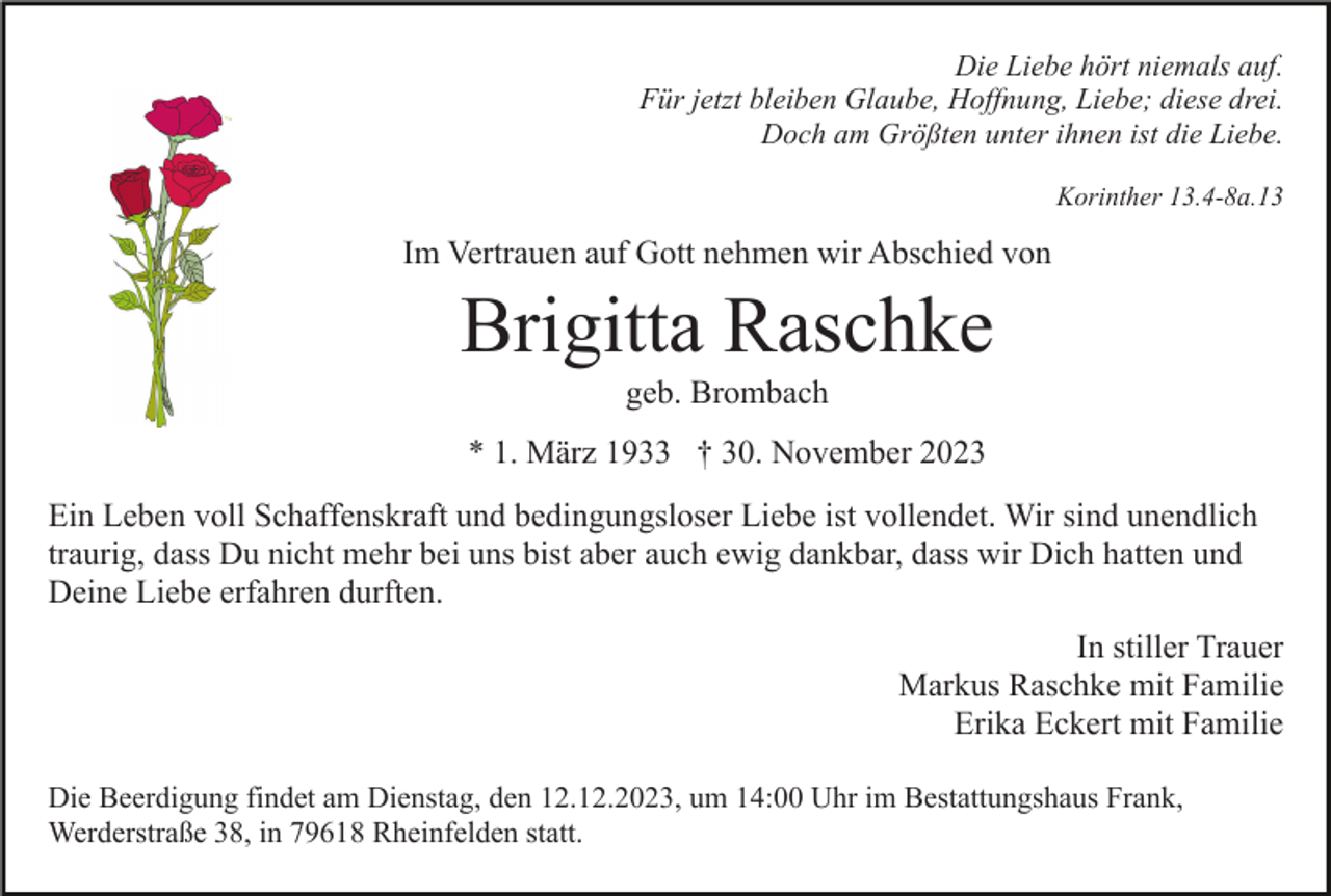 <p>Die Liebe hört niemals auf.<br />Für jetzt bleiben Glaube, Hoffnung, Liebe; diese drei.<br />Doch am Größten unter ihnen ist die Liebe.<br />Korinther 13.4-8a.13</p><p>Im Vertrauen auf Gott nehmen wir Abschied von</p><p>Brigitta Raschke<br />geb. Brombach<br />* 1. März 1933 † 30. November 2023<br />Ein Leben voll Schaffenskraft und bedingungsloser Liebe ist vollendet. Wir sind unendlich<br />traurig, dass Du nicht mehr bei uns bist aber auch ewig dankbar, dass wir Dich hatten und<br />Deine Liebe erfahren durften.<br />In stiller Trauer<br />Markus Raschke mit Familie<br />Erika Eckert mit Familie<br />Die Beerdigung findet am Dienstag, den 12.12.2023, um 14:00 Uhr im Bestattungshaus Frank,<br />Werderstraße 38, in 79618 Rheinfelden statt.</p>