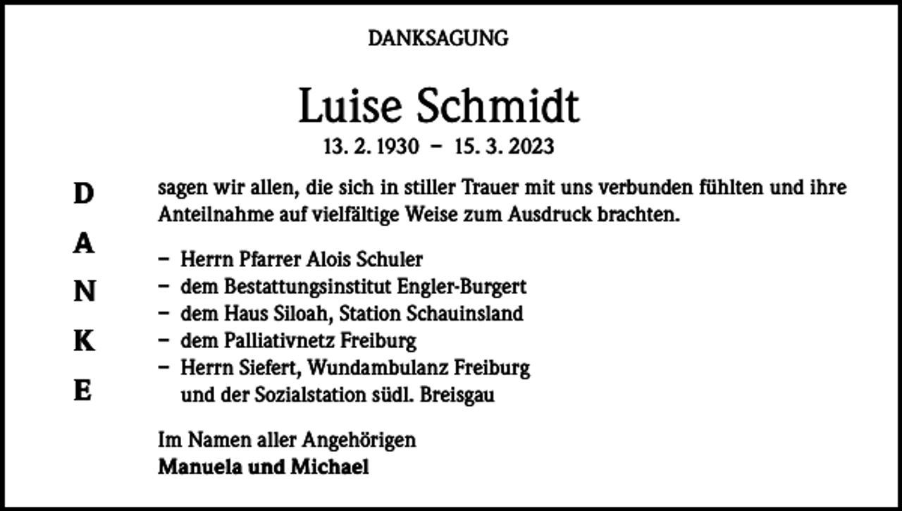 <p>DANKSAGUNG</p><p>Luise Schmidt<br />13. 2. 1930 – 15. 3. 2023</p><p>D<br />A<br />N<br />K<br />E</p><p>sagen wir allen, die sich in stiller Trauer mit uns verbunden fühlten und ihre<br />Anteilnahme auf vielfältige Weise zum Ausdruck brachten.<br />– Herrn Pfarrer Alois Schuler<br />– dem Bestattungsinstitut Engler-Burgert<br />– dem Haus Siloah, Station Schauinsland<br />– dem Palliativnetz Freiburg<br />– Herrn Siefert, Wundambulanz Freiburg<br />und der Sozialstation südl. Breisgau<br />Im Namen aller Angehörigen<br />Manuela und Michael</p>