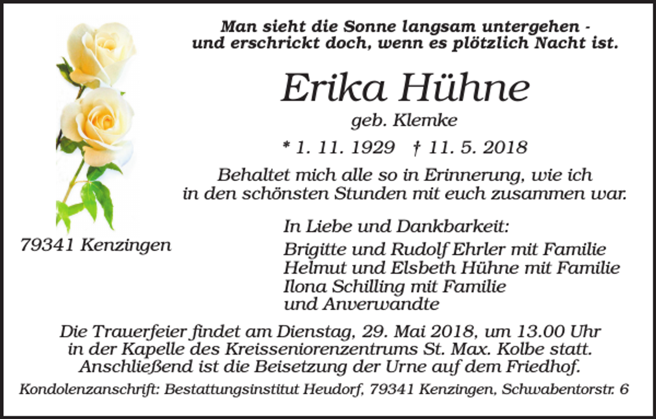 <p>Man sieht die Sonne langsam untergehen und erschrickt doch, wenn es plötzlich Nacht ist.</p><p>Erika Hühne<br />geb. Klemke<br />* 1. 11. 1929 † 11. 5. 2018<br />Behaltet mich alle so in Erinnerung, wie ich<br />in den schönsten Stunden mit euch zusammen war.<br />79341 Kenzingen</p><p>In Liebe und Dankbarkeit:<br />Brigitte und Rudolf Ehrler mit Familie<br />Helmut und Elsbeth Hühne mit Familie<br />Ilona Schilling mit Familie<br />und Anverwandte</p><p>Die Trauerfeier findet am Dienstag, 29. Mai 2018, um 13.00 Uhr<br />in der Kapelle des Kreisseniorenzentrums St. Max. Kolbe statt.<br />Anschließend ist die Beisetzung der Urne auf dem Friedhof.<br />Kondolenzanschrift: Bestattungsinstitut Heudorf, 79341 Kenzingen, Schwabentorstr. 6</p>