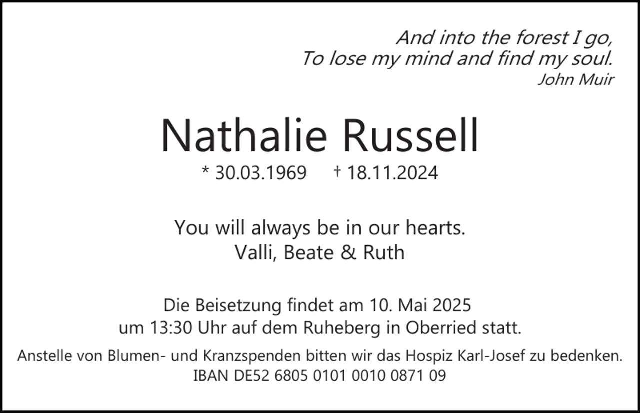 <p>And into the forest I go,<br />To lose my mind and find my soul.<br />John Muir</p><p>Nathalie Russell<br />* 30.03.1969</p><p>† 18.11.2024</p><p>You will always be in our hearts.<br />Valli, Beate &amp; Ruth<br />Die Beisetzung findet am 10. Mai 2025<br />um 13:30 Uhr auf dem Ruheberg in Oberried statt.<br />Anstelle von Blumen­ und Kranzspenden bitten wir das Hospiz Karl­Josef zu bedenken.<br />IBAN DE52 6805 0101 001871 09</p>
