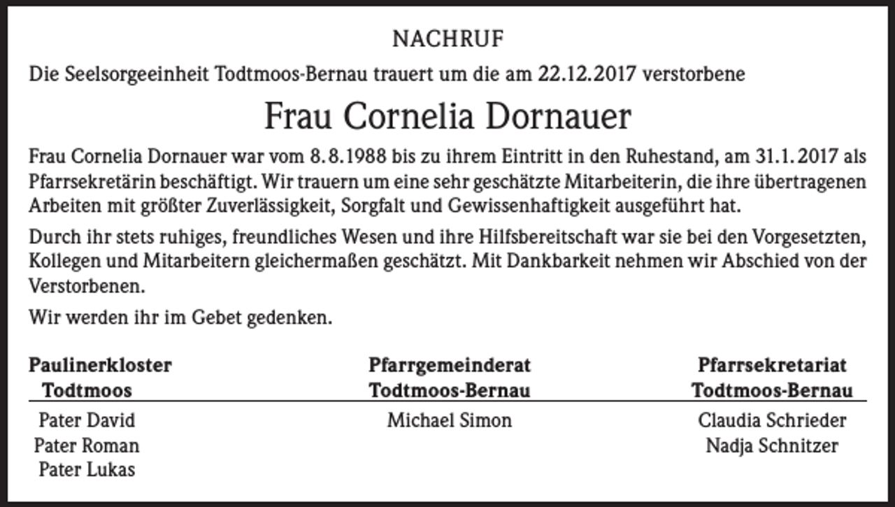<p>NACHRUF<br />Die Seelsorgeeinheit Todtmoos-Bernau trauert um die am 22.12.2017 verstorbene</p><p>Frau Cornelia Dornauer<br />Frau Cornelia Dornauer war vom 8.8.1988 bis zu ihrem Eintritt in den Ruhestand, am 31.1. 2017 als<br />Pfarrsekretärin beschäftigt. Wir trauern um eine sehr geschätzte Mitarbeiterin, die ihre übertragenen<br />Arbeiten mit größter Zuverlässigkeit, Sorgfalt und Gewissenhaftigkeit ausgeführt hat.<br />Durch ihr stets ruhiges, freundliches Wesen und ihre Hilfsbereitschaft war sie bei den Vorgesetzten,<br />Kollegen und Mitarbeitern gleichermaßen geschätzt. Mit Dankbarkeit nehmen wir Abschied von der<br />Verstorbenen.<br />Wir werden ihr im Gebet gedenken.<br />aulinerkloster<br />P<br />Pfarrgemeinderat<br />Todtmoos<br />Todtmoos-Bernau<br />Pater David<br />Michael Simon<br />Pater Roman<br />Pater Lukas</p><p>Pfarrsekretariat<br />Todtmoos-Bernau<br />Claudia Schrieder<br />Nadja Schnitzer</p>