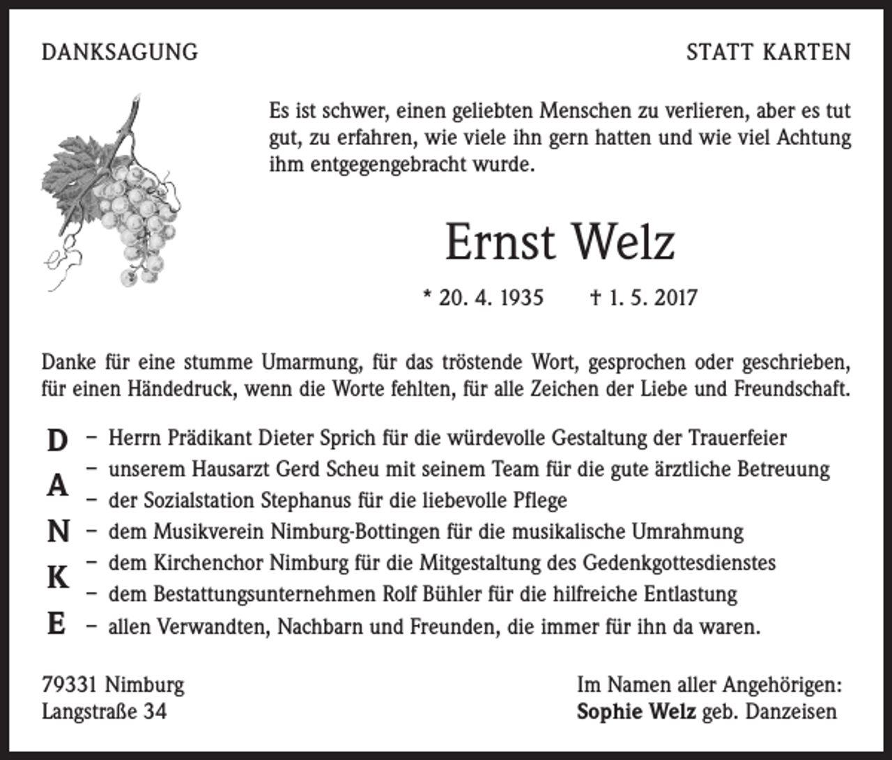 <p>DANKSAGUNG</p><p>STATT KARTEN<br />Es ist schwer, einen geliebten Menschen zu verlieren, aber es tut<br />gut, zu erfahren, wie viele ihn gern hatten und wie viel Achtung<br />ihm ­entgegengebracht wurde.</p><p>Ernst Welz<br />* 20. 4. 1935 † 1. 5. 2017<br />Danke für eine stumme Umarmung, für das tröstende Wort, gesprochen oder geschrieben,<br />für einen Händedruck, wenn die Worte fehlten, für alle Zeichen der Liebe und Freundschaft.</p><p>D<br />A<br />N<br />K<br />E</p><p>– Herrn Prädikant Dieter Sprich für die würdevolle Gestaltung der Trauerfeier<br />– unserem Hausarzt Gerd Scheu mit seinem Team für die gute ärztliche Betreuung<br />– der Sozialstation Stephanus für die liebevolle Pflege<br />– dem Musikverein Nimburg-Bottingen für die musikalische Umrahmung<br />– dem Kirchenchor Nimburg für die Mitgestaltung des Gedenkgottesdienstes<br />– dem Bestattungsunternehmen Rolf Bühler für die hilfreiche Entlastung<br />– allen Verwandten, Nachbarn und Freunden, die immer für ihn da waren.</p><p>79331 Nimburg<br />Langstraße 34</p><p>Im Namen aller Angehörigen:<br />Sophie Welz geb. Danzeisen</p>