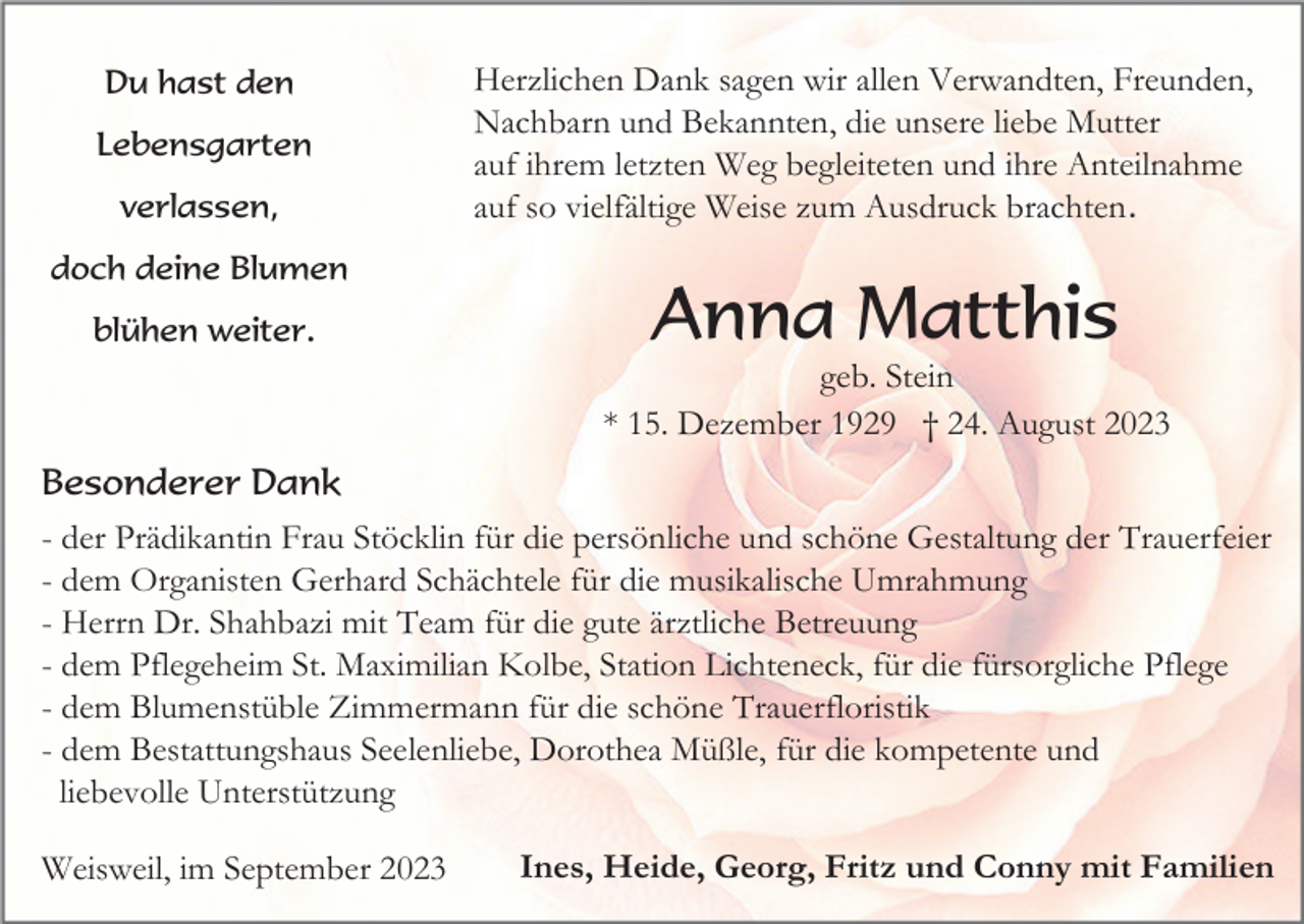 <p>Du hast den<br />Lebensgarten<br />verlassen,<br />doch deine Blumen<br />blühen weiter.</p><p>Herzlichen Dank sagen wir allen Verwandten, Freunden,<br />Nachbarn und Bekannten, die unsere liebe Mutter<br />auf ihrem letzten Weg begleiteten und ihre Anteilnahme<br />auf so vielfältige Weise zum Ausdruck brachten.</p><p>Anna Matthis<br />geb. Stein<br />* 15. Dezember 1929 † 24. August 2023</p><p>Besonderer Dank<br />- der Prädikantin Frau Stöcklin für die persönliche und schöne Gestaltung der Trauerfeier<br />- dem Organisten Gerhard Schächtele für die musikalische Umrahmung<br />- Herrn Dr. Shahbazi mit Team für die gute ärztliche Betreuung<br />- dem Pflegeheim St. Maximilian Kolbe, Station Lichteneck, für die fürsorgliche Pflege<br />- dem Blumenstüble Zimmermann für die schöne Trauerfloristik<br />- dem Bestattungshaus Seelenliebe, Dorothea Müßle, für die kompetente und<br />liebevolle Unterstützung<br />Weisweil, im September 2023</p><p>Ines, Heide, Georg, Fritz und Conny mit Familien</p>