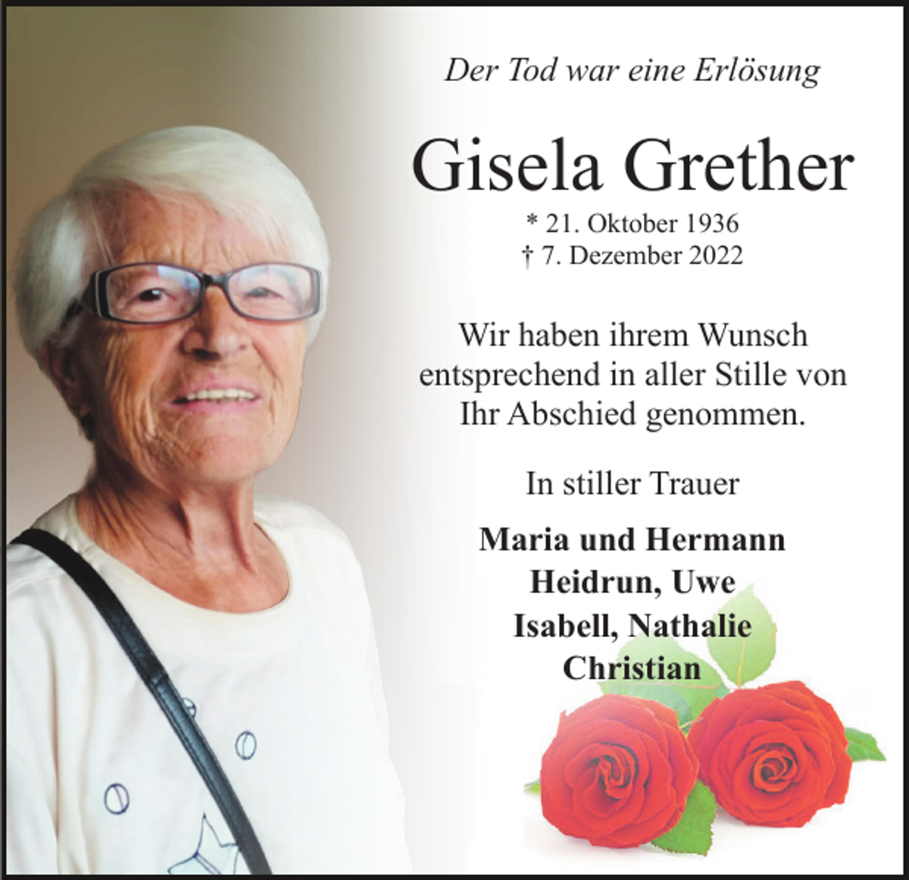 <p>Der Tod war eine Erlösung</p><p>Gisela Grether<br />* 21. Oktober 1936<br />† 7. Dezember 2022</p><p>Wir haben ihrem Wunsch<br />entsprechend in aller Stille von<br />Ihr Abschied genommen.<br />In stiller Trauer<br />Maria und Hermann<br />Heidrun, Uwe<br />Isabell, Nathalie<br />Christian</p>