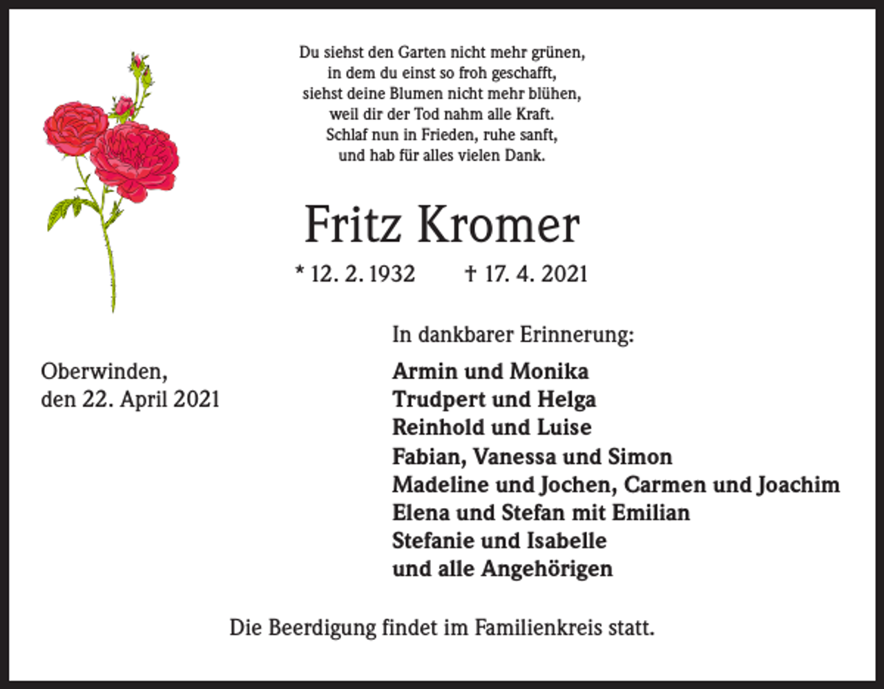 <p>Du siehst den Garten nicht mehr grünen,<br />in dem du einst so froh geschafft,<br />siehst deine Blumen nicht mehr blühen,<br />weil dir der Tod nahm alle Kraft.<br />Schlaf nun in Frieden, ruhe sanft,<br />und hab für alles vielen Dank.</p><p>Fritz Kromer<br />* 12. 2. 1932 † 17. 4. 2021</p><p>In dankbarer Erinnerung:</p><p>Oberwinden,<br />den 22. April 2021</p><p>Armin und Monika<br />Trudpert und Helga<br />Reinhold und Luise<br />Fabian, Vanessa und Simon<br />Madeline und Jochen, Carmen und Joachim<br />Elena und Stefan mit Emilian<br />Stefanie und Isabelle<br />und alle Angehörigen<br />Die Beerdigung findet im Familienkreis statt.</p>